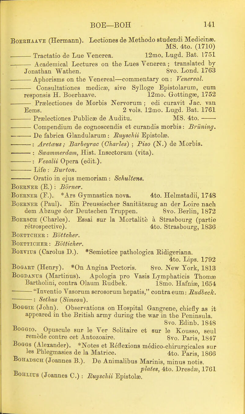 BoEBHAAVE (Hermann). Lectiones de Methodo studendi Medicinse. MS. 4to. (1710) . Tractatio de Lue Venerea. 12ino. Lugd. Bat. 1751 Academical Lectures on the Lues Venerea; translated by- Jonathan Wathen. 8vo. Lond. 1763 . Aphorisms on the Venereal—commentary on: Venereal. Consultationes medicse, sive Sylloge Epistolarum, cum responsis H. Boerhaave. 12mo. Gottingse, 1752 Praelectiones de Morbis Nervorum ; edi curavit Jac. van Eems. 2 vols. 12mo. Lugd. Bat. 1761 • Praelectiones Publicse de Auditu. MS. 4to. Compendium de cognoscendis et curandis morbis: Brilning. De fabrica Glandularum : S,uyscMi Epistolse. • : Aretceus; Barbeyrac (Oharles) ; Piso (N.) de Morbis. • : Swammerdam, Hist. Insectorum (vita). : Vesalii Opera (edit.). Life : Burton. ■ Oratio in ejus memoriam : Schultens, BoEEKER (E.) : Borner. BoEENEB (P.). *Ars Gymnastica nova. 4to. Helmstadii, 1748 BoEEKEE (Paul). Ein Preussischer Sanitatszug an der Loire nach dem Abzuge der Deutschen Truppen. 8vo. Berlin, 1872 BoEESOH (Charles). Essai sur la Mortalite a Strasbourg (partie retrospective). 4to. Strasbourg, 1836 BoETTCHEE: Bottcher. BoETTiCHEE: Botticher. BoETius (Carolus D.). *Semiotice pathologica Eidigeriana. 4to. Lips. 1792 BoaAET (Henry). *0n Angina Pectoris. 8vo. New York, 1813 BoGDAjfus (Martinus). Apologia pro Vasis Lymphaticis Thomse Bartholini, contra Olaum Rudbek. 18mo. Hafnise, 1654 — Inventio Vasorum serosorum hepatis, contra eum: Budheck. : Sethus (Simeon). BoaGiE (John). Observations on Hospital Gangrene, chiefly as it appeared in the British army during the war in the Peninsula. 8vo. Edinb. 1848 BoGGio,^ Opuscule sur le Ver Solitaire et sur le Kousso, seul remede contre cet Antozoaire. 8vo. Paris, 1847 BoGGs (Alexander). *Notes et Eeflexions medico-chirurgicales sur les Phlegmasies de la Matrice. 4to. Paris, 1866 BoHABsCH (Joannes B.). De Animalibus Marinis, minus notis. plates, 4to. Dresda), 1761 iiOHLiTTs (Joannes C.) : BuyscUi Epistolse.