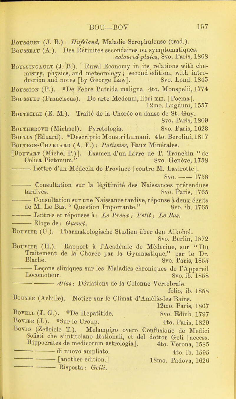 BousQUET (J. B.) : Hufeland, Maladie Scrophuleuse (trad.). BoussEAU (A.). Des Eetinites secondairea ou symptomatiques. coloured plates, 8vo. Paris, 1868 BotrssTNGAULT (J. B.). Eural Economy in its relations with che- mistry, physics, and meteorology; second edition, with intro- duction and notes [by George liaw]. 8vo. Lond. 1845 BotrssiON (P.)- Pebre Putrida maligna. 4to. Monspelii, 1774 BoussuET (Franciscus). De arte Medendi, libri xii. [Poema]. 12mo. Lugduni, 1557 BouTEiLLE (E. M.). Traite de la Choree ou danse de St. Gruy. 8vo. Paris, 1809 BouTHEEOVE (Michael). Pyretologia. 8vo. Paris, 1623 Boutin' (Eduard). *De8criptio Monstri humani. 4to. Berolini, 1817 BouTHOif-CHAELAED (A. F.) : Patissier, Eaux Minerales. [BoTTTAET (Michel P.)]. Examen d'un Livre de T. Tronchin de Colica Pictouum. 8vo. Geneve, 1758 • Lettre d'un Medecin de Province [contre M. Lavirotte]. 8vo. 1758 Consultation but la legitimite des Naissances pretend ues tardives. 8vo. Paris, 1765 Consultation sur une Naissance tardive, reponse a deux ecrita de M. Le Bas.  Question Importante. 8vo. ib. 1765 .Lettres et reponses ^: Le Preux; Petit; Le Bas. Eloge de: Ouenet. BoTiviEE (C). Pharmakologiache Studien iiber den Allrohol. 8vo. Berlin, 1872 BoxrviEE (H.). Rapport a FAcademie de Medecine, sur Du Traitement de la Choree par la Gymnastique, par le Dr. Blache. 8vo. Paris, 1855 Le9ona cliniques sur les Maladies chroniquea de I'Appareil Locomoteur. 8vo. ib. 1858 ■ Adas: Deviations de la Colonne Vertebrale. folio, ib. 1858 BoTjTEE (Achille). Notice sur le Climat d'Amelie-les Bains. 12mo. Paris, 1867 BoTELL (J. G.). *De Hepatitide. 8vo. Edinb. 1797 BoviEE (J.). *Sur le Croup. 4to. Paris, 1829 Bovio (Zefiriele T.). Melampigo overo Confusione de Medici Sofisti che s'intitolano Rationali, et del dottor Geli [access. Hippocrates de medicorum astrologia]. 4to. Verona, 1585 ' di nuovo ampliato. 4to. ib. 1595 ' ■ [another edition.] 18mo. Padova, 1626 ■ ■ ■ Risposta : Qelli.