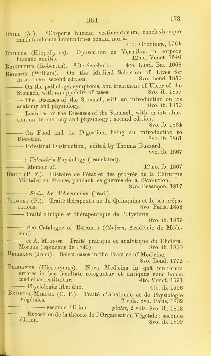 Beill (A.). *Corporia humani vestimentorum, conclaviumque inhabitandorum immundities homini noxia. 4!to. Groningse, 1764 Beilltjs (Hippollytus). Opusculum de Vermibus in corpore humano genitis. 12mo. Venet. 1540 Beinsleius (Eobertu3). *De Scorbuto. 4to. Lugd. Bat. 1668 BfiiNTOif (William). On the Medical Selection of Lives for Assurance; second edition. 8vo. Lond. 1856 On the pathology, syuiptoms, and treatment of Ulcer of the Stomach, with an appendix of cases. 8vo. ib. 1857 The Diseases of the Stomach, with an introduction' on its anatomy and physiology. 8vo. ib. 1859 Lectures on the Diseases of the Stomach, with an introduc- tion on its anatomy and physiology; second edition. 8vo. ib. 1864 On Food and its Digestion, being an introduction to Dietetics. 8yo. ib. 1861 Intestinal Obstruction; edited by Thomas Buzzard. 8vo. ib. 1867 • : FbZew^iVs Physiology (translated). Memoir of. 12mo. ib. 1867 Beiot (P. F.). Histoire de I'etat et des progres de la Chirurgie Militaire en Trance, pendant les guerres de la Eevolution. 8vo. Besan9on, 1817 : Stein, Art d'Accoucher (trad.). Beiquet (P.). Traite therapeutique du Quinquina et de ses prepa- rations. 8vo. Paris, 1853 ■ Traite clinique et therapeutique de I'Hysterie. 8vo. ib. 1859 See Catalogue of Eepoets (Cholera, Academic de Mede- cine). et A. MiGNOT. Traite pratique et analytique du Cholera- Morbus (Epidemie de 1849). 8vo. ib. 1850 BaisBANE (John). Select cases in the Practice of Medicine. 8vo. Lond. 1772 Beisiaitus (Hieronymus). Nova Medicina in qua multorum errores in hac facultate reteguntur et antiquus suus honos medicinfe restituitur. 4to. Venet. 1591 ■ PhysiologiaB libri duo. 4to. ib. 1596 Beisseatj-Miebel (C. P.). Traite d'Anatomie et de Physiologie Vegetales. 2 vols. 8vo. Paris, 1802 seconde edition. plates, 2 vols. 8vo. ib. 1813 Exposition de la theorie de 1'Organisation Veg6tale; seconde ^'^1*10^- 8vo. ib. 1809