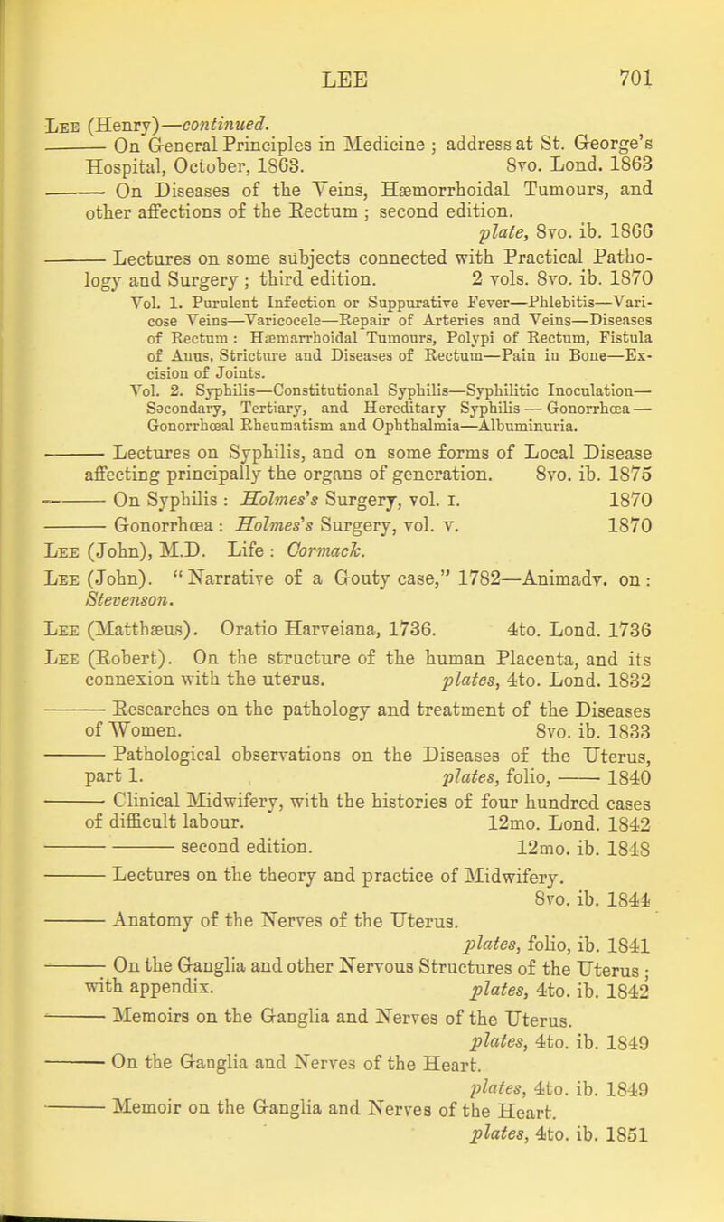 Lee (Henry)—continued. On General Principles in Medicine ; address at St. George's Hospital, October, 1S63. Svo. Lond. 1863 On Diseases of the Veins, Hsemorrhoidal Tumours, and other affections of the Eectum ; second edition. plate, Svo. ib. 1866 Lectures on some subjects connected with Practical Patho- logy and Surgery ; third edition. 2 vols. Svo. ib. 1870 Vol. 1. Purulent Infection or Suppurative Fever—Phlebitis—Vari- cose Veins—Varicocele—Repair of Arteries and Veins—Diseases o£ Eectum : Haemarrhoidal Tumours, Polypi of Eectum, Fistula of Anus, Stricture and Diseases of Eectum—Pain in Bone—Ex- cision of Joints. Vol. 2. Syphilis—Constitutional Syphilis—Syphilitic Inoculation— Sacondai-y, Tertiary, and Hereditary Syphilis—Gonorrhoea — Gonorrhceal Eheumatism and Ophthalmia—Albuminuria. • Lectures on Syphilis, and on some forms of Local Disease affecting principally the organs of generation, Svo. ib. 1875 On Syphilis : Holmes's Surgerj, vol. i. 1870 Gonorrhoea : Holmes''s Surgery, vol. v. 1870 Lee (John), M.D. Life : CormacJc. Lee (John). Narrative of a Gouty case, 1782—Animadv. on: Stevenson. Lee (Matthaeus). Oratio Harveiana, 1736. 4to. Lond. 1736 Lee (Eobert). On the structure of the human Placenta, and its connesion with the uterus. plates, 4to. Lond. 1832 Eesearches on the pathology and treatment of the Diseases of Women. Svo. ib. 1833 Pathological observations on the Diseases of the Uterus, part 1. plates, folio, 1840 Clinical IMidwifery, with the histories of four hundred cases of difficult labour. 12mo. Lond. 1842 second edition. 12mo. ib. 1848 Lectures on the theory and practice of Midwifery. Svo. ib. 1844 Anatomy of the INerves of the Uterus. plates, folio, ib. 1S41 On the Ganglia and other Nervous Structures of the Uterus • with appendix. plates, 4to. ib. 1842 ^ Memoirs on the Ganglia and Nerves of the Uterus. plates, 4to. ib. 1849 On the Ganglia and Nerves of the Heart. jilates, 4to. ib. 1849 Memoir on the Ganglia and Nerves of the Heart. plates, 4to. ib. 1851