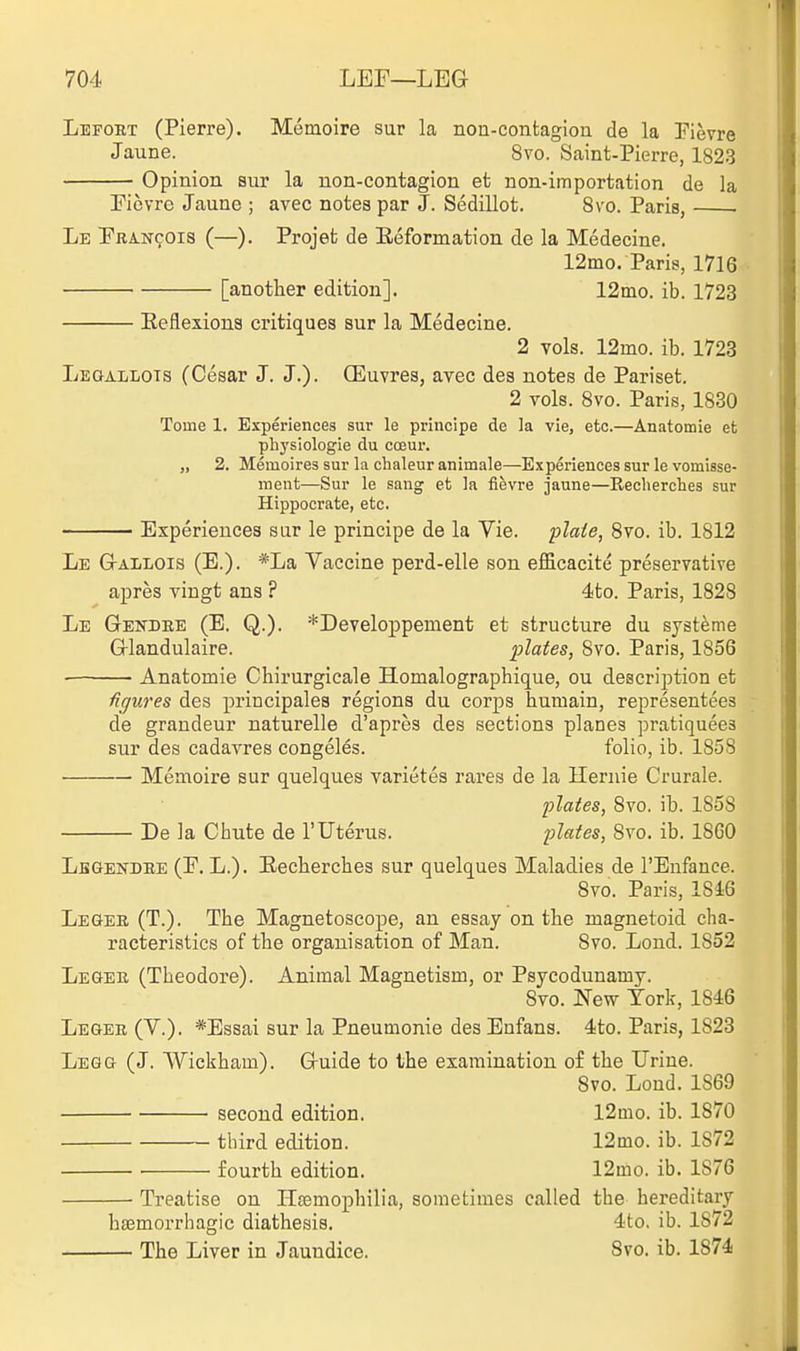 Lefobt (Pierre). Memoire sur la non-contagion de la Pievre Jaune. 8vo. Saint-Pierre, 1823 Opinion sur la non-contagion et non-importation de la riovre Jaune ; avec notes par J. Sedillot. Svo. Paris, Le Pba-ncois (—). Projet de Eeformation de la Medecine. 12mo. Paris, 1716 [another edition]. 12ino. ib. 1723 Eeflexious critiques sur la Medecine. 2 vols. 12mo. ib. 1723 LuaALLOTS (Cesar J. J.). Qiluvres, avec des notes de Pariset. 2 vols. Svo. Paris, 1830 Tome 1. Experiences sur le principe de la vie, etc.—Anatomic et phj'siologie du coeur. „ 2. Memoires sur la chaleur animals—Experiences sur levomisse- ment—Sur le sang et la fievre jaune—Recherclies sur Hippocrate, etc. Experiences sur le principe de la Vie. plaie, Svo. ib. 1812 Le GtaIiLOIS (E.). *La Vaccine perd-elle son efficacite preservative apres vingt ans ? 4to. Paris, 1828 Le Gendee (E. Q.). *Developpement et structure du systeme Glandulaire. plates, Svo. Paris, 1856 Anatomie Chirurgicale Homalographique, ou description et figures des principales regions du corps humain, representees de grandeur naturelle d'apres des sections planes pratiquees sur des cadavres congeles. folio, ib. 1858 Memoire sur quelques varietes rares de la llernie Crurale. plates, Svo. ib. 1858 De la Chute de 1'Uterus. plates, Svo. ib. 1860 Lbgendee (E. L.). Eecherches sur quelques Maladies de I'Enfance. Svo. Paris, 18i6 LEaER (T.). The Magnetoscope, an essay on the uiagnetoid cha- racteristics of the organisation of Man. Svo. Loud. 1852 Legee (Theodore). Animal Magnetism, or Psycodunamy. Svo. New Tork, 1846 Legee (V.). *Essai sur la Pneumonie desEnfans. 4to. Paris, 1823 Legg (J. Wickham). Guide to the examination of the Urine. Svo. Lond. 1869 second edition. 12mo. ib. 1870 third edition. 12mo. ib. 1872 fourth edition. 12mo. ib. 1876 — Treatise on Hfemophilia, sometimes called the hereditary hsemorrhagic diathesis. 4to. ib. 1872 — The Liver in Jaundice. Svo. ib. 1874