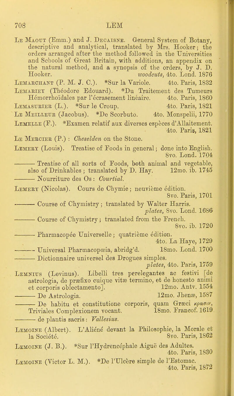 Le Maottt (Emm.) and J. Deoaisne. General System of Botany, descriptive and analytical, translated by Mrs. Hooker; the orders arranged after the method followed in the Universities and Schools of Great Britain, with additions, an appendix on the natural method, and a synopsis of the orders, by J. D. Hooker. ivoodcuis, 4ito. Lond. 1876 Lemaeohant (P. M. J. C). *Sur la Variole. 4to. Paris, 1832 Lemaeiet (Theodore Edouard). *Du Traitement des Tumeurs Hemorrhoidales par I'ecrasement lineaire. d'to. Paris, 1860 Lemastjeieb (L.). *Sur le Croup. 4to. Paris, 1821 Lb Meilleue (Jacobus). *De Scorbuto. 4to. Monspelii, 1770 Lbmelle (F.). *Examen relatif aux diverses especes d'Allaitement. 4to. Paris, 1821 Le Meeciee (P.) : Cheselden on the Stone. Lemeet (Louis). Treatise of Foods in general; done into English. 8vo. Lond. 1704 Treatise of all sorts of Foods, both animal and vegetable, also of Drinkables ; translated by D. Hay. 12mo. ib. 1745 Nourriture des Os : Courtial. Lemeet (Nicolas). Cours de Chymie; neuvieme edition. 8vo. Paris, 1701 Course of Chymistry; translated by Walter Harris. 2)lates, 8vo. Lond. 1686 Course of Chymistry ; translated from the French. 8vo. ib. 1720 Pharmacopee TJniverselle ; quatrieme edition. 4to, La Haye, 1729 Universal Pharmacopoeia, abridg'd. 18mo. Lond. 1700 Dictionnaire universel des Drogues simples. plates, 4to. Paris, 1759 Lemnitjs (Levinus). Libelli tres perelegantes ac festivi [de astrologia, de prsefixo cuique vitse termino, et de honesto animi et corporis oblectamento]. 12mo. Antv. 1554 De Astrologia. 12mo. Jhense, 1587 — De habitu et constitutione corporis, quam Grseci Kpacttv, Triviales Complexionem vocant. 18mo. Francof. 1619 de plantis sacris : Vallesius. Lemoine (Albert). L'Alie'ne devaut la Philosophie, la Morale et la Societe. 8vo. Paris, 1862 Lemoinb (J. B.). *Sur I'Hydrencc'phale Aigue des Adultes. 4to. Paris, 1830 Lemoine (Victor L. M.). *De I'Ulcere simple de I'Estomac. 4to. Paris, 1872