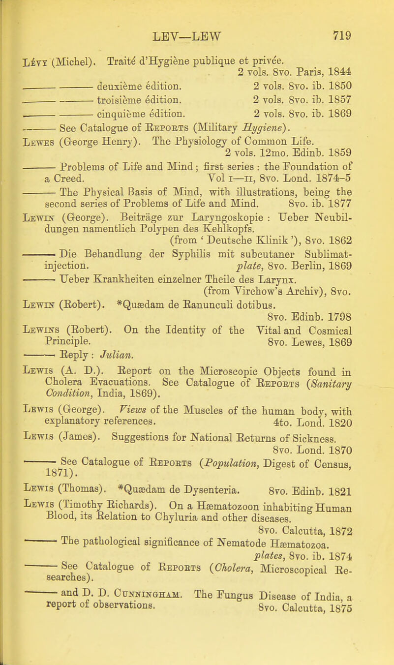 liiYY (Michel). Traite d'Hygiene publique et privee. 2 vols. 8to. Paris, 1844 deuxieme edition. 2 vols. Svo. ib. 1830 troisieme edition. 2 vols. Svo. ib. 1857 cinquieme edition. 2 vols. Svo. ib. 1869 See Catalogue of Eepoets (Military Hygiene). Lewes ((a-eorge Henry). The Physiology of Common Life. 2 vols. 12mo. Edinb. 1859 Problems of Life and Mind; first series : the Foiindation of a Creed. Vol i—n, Svo. Lond. 1874-5 The Physical Basis of Mind, with illustrations, being the second series of Problems of Life and Mind. Svo. ib. 1877 Lewts (George). Beitrage zur Laryngoskopie : TJeber Neubil- dungen namentUch Polypen des Kehlkopfs. (from ' Deutsche Klinik'), 8vo. 1862 ■ Die Behandlung der Syphilis mit subcutaner Sublimat- injection. plate, Svo. Berlin, 1869 TJeber Elrankheiten einzelner Theile des Larynx. (from Virchow's Archiv), Svo. Lewi2T (Eobert). *Qusedam de Eanunculi dotibus. Svo. Edinb. 1798 Lewixs (Eobert). On the Identity of the Vital and Cosmical Principle. Svo. Lewes, 1869 Eeply: Julian. Lewis (A. D.). Eeport on the Microscopic Objects found in Cholera Evacuations. See Catalogue of Eepoets {Sanitary Condition, India, 1869). Lewis (George). Views of the Muscles of the human body, with explanatory references. 4to. Lond. 1820 Lewis (James). Suggestions for National Eetxu-ns of Sickness. Svo. Lond. 1870 See Catalogue of Eepoets (Population, Diarest of Census. 1871). Lewis (Thomas). *Qusedam de Dysenteria. Svo. Edinb. 1821 Lewis (Timothy Eichards). On a Haematozoon inhabiting Human Blood, its Eelation to Chyluria and other diseases. Svo. Calcutta, 1872 The pathological significance of Nematode Hfematozoa. plates, Svo. ib. 1874 See Catalogue of Eepoets {Cholera, Microscopical Ee- searches). — and D. D. Cunningham.. The Fungus Disease of India, a report of observations. 8vo. Calcutta, 1875