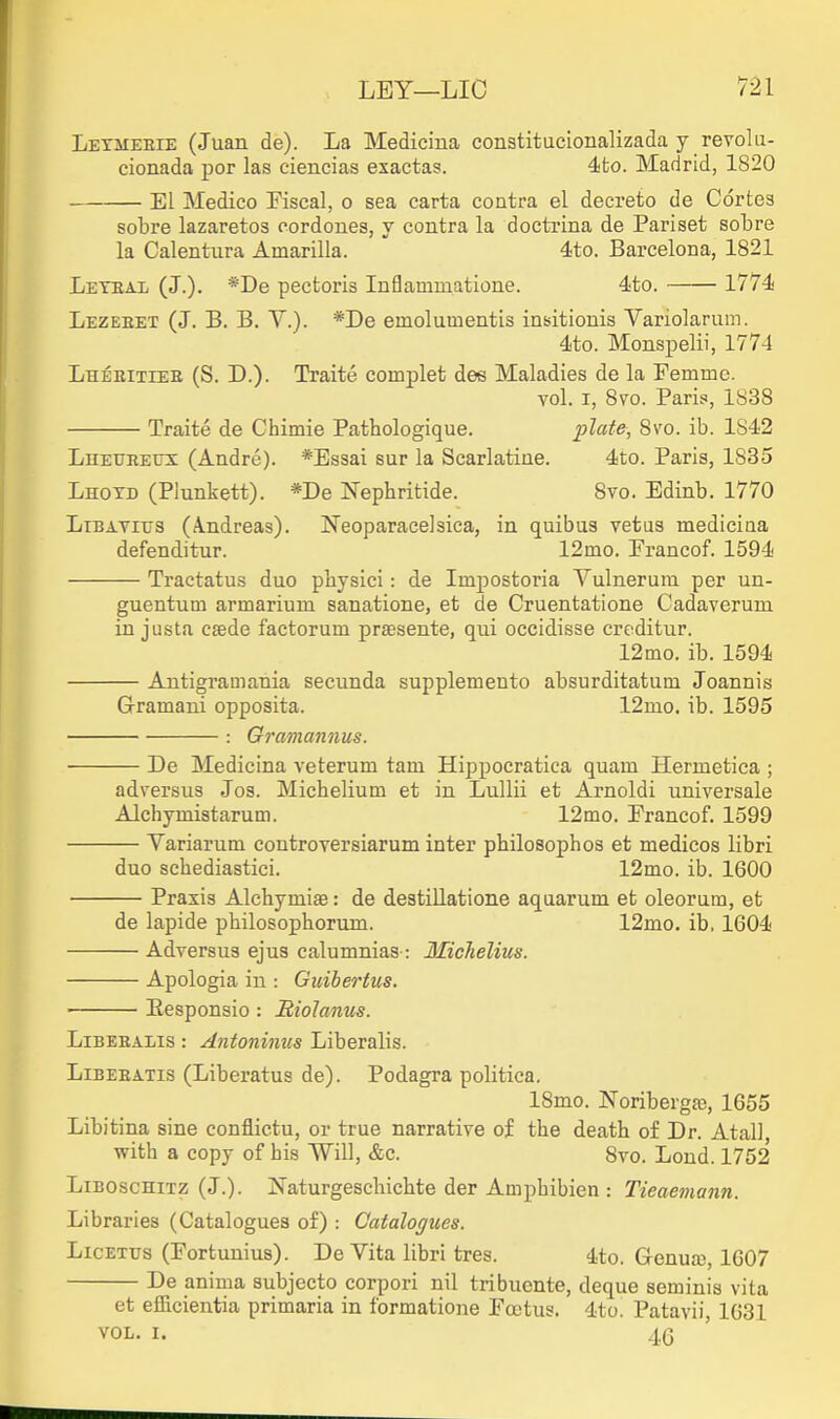 Lexmeeie (Juan de). La Medicina constitucionalizada y revolu- cionada por las ciencias exactas. 4to. Madrid, 1820 El Medico Fiscal, o sea carta contra el decreto de Cortes sobre lazaretos cordones, y contra la doctrina de Pariset sobre la Calentura Amarilla.  4to. Barcelona, 1821 Leteal (J.). *De pectoris Inflammatione. 4to. 1774 Lezebet (J. B. B. Y.). *De emolumentis insitiouis Yariolarum. 4to. Monspelii, 1774 Lheeiteee (S. D.). Traite complet dee Maladies de la Femme. vol. I, Svo. Paris, 1838 Traite de Chimie Pathologique. plate, 8vo. ib. 1S42 LnEUEEUS (Andre). *Essai sur la Scarlatiue. 4to. Paris, 1835 Lhotd (Plunkett). *De Nephritide. Svo. Edinb. 1770 LiBAYiTJs (A.ndreas). Neoparacelsica, in quibus vetus mediciaa defenditur. 12mo. Francof. 1594 Tractatus duo physici: de Impostoria Yulnerura per un- guentum armarium sanatione, et de Cruentatione Cadaverum in justa csede factorum prsesente, qui occidisse creditur. 12mo. ib. 1594 Antigramania secunda supplemento absurditatum Joannis Gramani opposita. 12mo. ib. 1595 : Gramannus. De Medicina veterum tarn Hippocratica quam Hermetica ; adversus Jos. Michelium et in Lullii et Arnoldi universale Alchymistarum. 12mo. Francof. 1599 Yariarum controversiarum inter philosophos et medicos libri duo schediastici. 12mo. ib. 1600 Praxis Alchymiae: de destillatione aquarum et oleorum, et de lapide philosophorum. 12mo. ib, 1604 Adversus ejus calumnias-: Michelius. Apologia in : Guibertus. Eesponsio : JRioIanus. LiBEEALis: Antoninus Liberalis. LiBEEATis (Liberatus de). Podagra politica. 18mo. Noribergc-e, 1655 Libitina sine conflictu, or true narrative of the death of Dr. AtalJ with a copy of his Will, &c. 8vo. Lond. 1752 LiEOscHiTZ (J.). Jfaturgeschichte der Amphibien : Tieae7nann. Libraries (Catalogues of) : Catalogues. LicETTJS (Fortunius). De Yita libri tres. 4to. Genua), 1607 De anima subjecto corpori nil tribuente, deque seminis vita et efficientia primaria in formatione Foetus. 4to. Patavii, 1631 VOL. I. 40