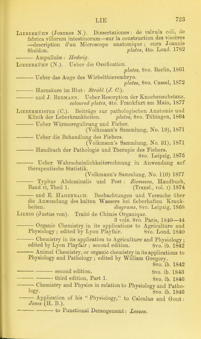 LiEBEEKijHN (Joannes N.). Dissertationes: de valvula coli,^ de fabrica villorum intestiuorum—sur la construction des viscerea —description d'un Microscope anatomique ; cura Joannis Sheldon. plates, 4to. Lond. 1782 AmpuUulae : Hedivig. LiEBEEKUHK (N.). Ueber die Ossification. plates, 8to. Berlin, 1861 Ueber das Auge des Wirbelthierembryo. plates, 8vo. Cassel, 1872 Harnsaure im Bhit: Strahl {J. 0.). und J. Beemajtn'. Ueber Resorption der Knochensubstanz. coloured plates, 4to. Frankfurt am Main, 1877 LiEBEBMEisTER (C). Beitrage zur pathologischen Anatoinie und Klinik der Leberkrankheiten. plates, 8vo. Tubingen, 1864 Ueber Warmeregulirung und Fieber. (Volkmann'a Sammlung, No. 19), 1871 Ueber die Behandlung des Fiebers. (Volkmann's Sammlung, No. 31), 1871 Handbuch der Pathologie und Therapie des Fiebers. 8vo. Leipzig, 1875 Ueber Wahrscheinlichkeitsrechnung in Anwendung auf tberapeutische Statistik. (Volkmann's Sammlung, No. 110) 1877 Typbus Abdominalis und Pest : Ziemssen, Handbuch, Band ii, Theil 1. (Transl., vol. i) 1874 und B. Hagenbach. Beobachtungen und Versuche iiber die Anwendung des kalten Wassers bei fieberhaften Krank- heiten. diagrams, 8vo. Leipzig, 1868 LiEBiG (Justus von). Traite de Chimie Organique. 3 vols. 8vo. Paris, 1840—44 Organic Chemistry in its applications to Agriculture and Physiology ; edited by Lyon Playfair. 8vo. Lond. 1840 Chemistry in its application to Agriculture and Physiology ; edited by Lyon Playfair ; second edition. 8vo. ib. 1842 Animal Chemistry, or organic chemistry in its applications to Physiology and Pathology ; edited by William Grregory. Svo.'ib. 1842 second edition. 8vo. ib. 1843 third edition, Part 1. 8vo. ib. 1846 Chemistry and Physics in relation to Physiology and Patho- logy- 8vo. ib. 1846 Application of his Physiology, to Calculus and Gout: Jones (H. B.). to Functional Derangement: Leeson.