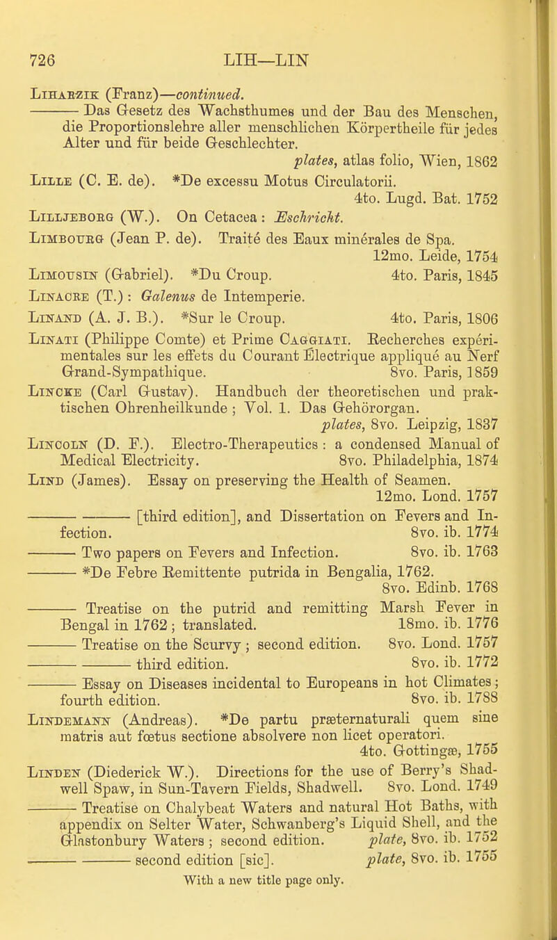 LiHAEZiK (Franz)—continued. Das Gesetz des Waclistliumes und der Bau des Menschen, die Proportionslehre aller inenschlicheu Korpertheile fiir jedes Alter und fur beide G-eschlechter. plates, atlas folio, Wien, 1862 LiiiE (C. E. de). *De excessu Motus Circulatorii. 4ito. Lugd. Bat. 1752 LiLLJEBOEG (W.). On Cetacea: Uschricht. LiMBOTJBG (Jean P. de). Traite des Eaux minerales de Spa. 12mo. Leide, 1754 LiMOTTSiN (G-abriel). *Du Croup. 4to. Paris, 1845 LiKAORE (T.) : Galenus de Intemperie. LiNANB (A. J. B.). *Sur le Croup. 4to. Paris, 1806 LiNATi (Philippe Comte) et Prime Caggiati. Eeclierchea experi- mentales sur les effets dii Courant Electrique applique au Nerf G-rand-Sympatliique. Bvo. Paris, 1859 LisrciCE (Carl Grustav). Handbuch der theoretisclien und prak- tiscben Obrenheilkunde ; Vol. 1. Das G-ehororgau. plates, 8vo. Leipzig, 1837 LiKOOLN (D. P.). Electro-Therapeutics : a condensed Manual of Medical Electricity. 8vo. Philadelphia, 1874 LiND (James). Essay on preserving the Health of Seamen. 12mo. Lond. 1757 [third edition], and Dissertation on Fevers and In- fection. 8vo. ib. 1774 Two papers on Fevers and Infection. 8vo. ib. 1763 *De Febre Eemittente putrida in Bengalia, 1762. 8vo. Edinb. 1768 Treatise on the putrid and remitting Marsh Fever in Bengal in 1762 ; translated. 18mo. ib. 1776 Treatise on the Scurvy ; second edition. Bvo. Lond. 1757 third edition. 8vo. ib. 1772 Essay on Diseases incidental to Europeans in hot Climates; fourth edition. 8vo. ib. 1788 LiNDEMANN (Andreas). *De partu prseternaturali quern sine raatris aut foetus sectione absolvere non licet operatori. 4to. Gotting88, 1755 Linden (Diederick W.). Directions for the use of Berry's Shad- well Spaw, in Sun-Tavern Fields, Shadwell. 8vo. Lond. 1749 Treatise on Chalybeat Waters and natural Hot Baths, with appendix on Selter Water, Schwanberg's Liquid Shell, and the Glastonbury Waters ; second edition. plate, 8vo. ib. 1752 second edition [sic]. plate, 8vo. ib. 1755 With a new title page only.