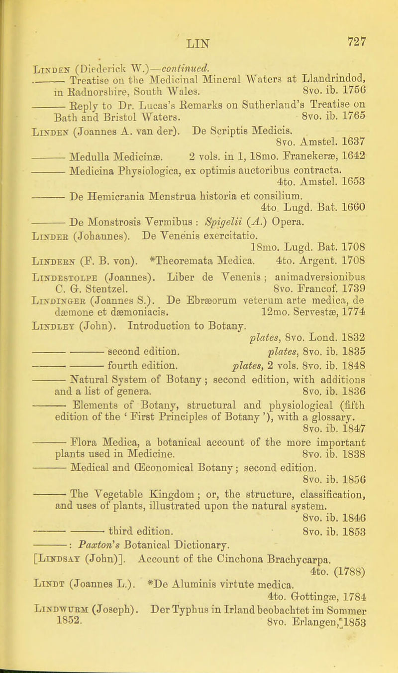 LiXDEN (Diederick W.)—continued. Treatise on the Medicinal Mineral Waters at Llandrindod, in Eadnorsbire, South Wales. 8vo. ib. 1756 Eeply to Dr. Lucas's Remarks on Sutherland's Treatise on Bath and Bristol Waters. 8to. ib. 1765 LuTDEK (Joannes A. van der). De Scriptis Medicis. 8vo. Amstel. 1637 Medulla Medicinae. 2 vols, in 1, ISmo. Franekerse, 1642 Medicina Physiologica, ex optimis auctoribus contracta. 4to. Amstel. 1653 De Hemicrania Menstrua historia et consilium. 4to. Lugd. Bat. 1660 De Monstrosis Vermibus : Spigelii (A.) Opera. LrsDEE (Johannes). De Venenis exercitatio. ISmo. Lugd. Bat. 1708 LuTDEBN (F. B. von). *Theoremata Medica. 4to. Argent. 1708 LiiTDESTOLPE (Joaunes). Liber de Veueuis; animadversionibus C. Gr. Stentzel. 8vo. Prancof. 1739 LrN'DiyGER (Joannes S.). De EbrsBorum veterum arte medica, de daemone et daemoniacis. 12mo. Servestse, 1774 Li>DLET (John). Introduction to Botany. plates, 8vo. Lond. 1832 second edition. plates, 8vo. ib. 1835 fourth edition. plates, 2 vols. 8vo. ib. 1848 Natural System of Botany ; second edition, with additions and a list of genera. 8vo. ib. 1836 Elements of Botany, structural and physiological (fifth edition of the ' First Principles of Botany '), with a glossary. 8vo. ib. 1847 Flora Medica, a botanical account of the more important plants used in Medicine. 8vo. ib. 1838 Medical and (Economical Botany; second edition. 8vo. ib. 1856 The Vegetable Kingdom ; or, the structure, classification, and uses of plants, illustrated upon the natural system. 8vo. ib. 1846 third edition. 8vo. ib. 1853 : Paxton's Botanical Dictionary. [LisDSAT (John)]. Account o£ the Cinchona Brachycarpa. 4to. (1788) LiNDT (Joannes L.). *De Aluminis virtute medica. 4to. Q-ottingse, 1784 LiNDWTjBM (Joseph). Der Typhus in Irland beobaclitet im Sommer 1852. 8vo. Erlangen,l853