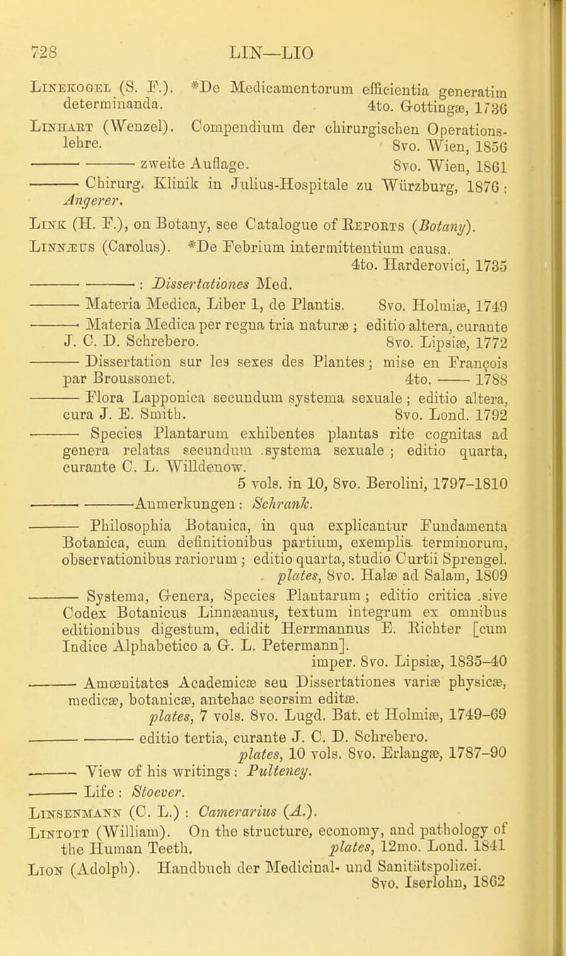 LiNEKOGEL (S. r.). *De Medicamentorum efEcientia generatim determinanda. 4to. Grottinga), 173G LiNHAET (Wenzel). Compendium der cbirurgischen Operations- lehre. 8vo. Wien, 185G zweite Auflage. Svo. Wien, 1861 Cliirurg. Klinik in Julius-Hospitale zu Wilrzburg, 1876: Angerer. LiifK (H. !F.)> on Botany, see Catalogue of Eepoets {Botany). LiNNiErrs (Carolus). *De Pebrium intermittentium causa. 4to. Harderovici, 1735 ■: Dissertatioties Med. Materia Medica, Liber 1, de Plantis. Svo. Holmise, 1749 Materia Medica per regna tria naturae ; editio altera, curaute J. C. D. Schrebero. Svo. LipaisB, 1772 Dissertation sur les sexes des Plantes; mise en Pran9oi3 par Broussonet. 4to. 1788 Plora Lapponica secundum systema sexuale; editio altera, cura J. E. Smith. Svo. Lond. 1792 Species Plantarum exhibentes plautas rite cognitas ad genera relatas secundum .systema sexuale ; editio quarta, curante C. L. Willdenow. 5 vols, in 10, Svo. Berolini, 1797-1810 Aumerkungen: ScJiranJc. Philosophia Botanica, in qua explicantur Fundamenta Botanica, cum deiinitionibus partium, exemplis. terminorum, observationibus rariorum ; editio quarta, studio Curtii Sprengel. . plates, Svo. HalsB ad Salam, 1809 Systema, G-enera, Species Plantarum; editio critica .sive Codex Botanicus Linnseauus, textum integrum ex omnibus editionibus digestum, edidit Herrmannus E. Eichter [cum Indice Alphabetico a Gr. L. Petermann]. imper. Svo. Lipsise, 1835-40 . ■ Amoeuitates Academicae seu Dissertationes varise physicse, medicse, botauicae, antehac seorsim editse. plates, 7 vols. Svo. Lugd. Bat. et Holmife, 1749-69 . editio tertia, curante J. C. D. Schrebero. plates, 10 vols. Svo. Erlangae, 1787-90 View of his writings : Pulteney. Life : Stoever. LiNSENMANN (C. L.) : Camerarius {A.). LiNTOTT (William). On the structure, economy, and pathology of the Human Teeth. plates, 12mo. Lond. 1841 Lion (Adolph). Handbuch der Medicinal- und Sanitiitspolizei. ^ Svo. Iserlohn, 1862