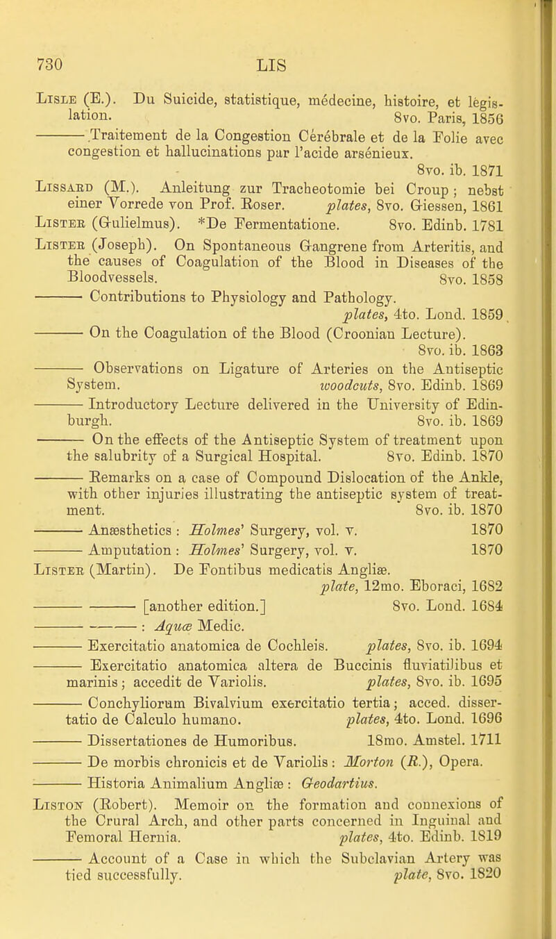 Lisle (E.). Du Suicide, statiatique, medecine, histoire, et legis- lation. 8vo. Paris, 1856 Traitement de la Congestion Cerebrale et de la Folie avec congestion et hallucinations par I'acide arsenieux. 8vo. ib. 1871 LissAED (M.). Auleitung zur Tracheotomie bei Croup; nebst einer Yorrede von Prof. Eoser. plates, Svo. G-iessen, 1861 Lister (G-ulielmus). *De Permentatione. Svo. Edinb. 1781 LiSTEK (Joseph). On Spontaneous Gangrene from Arteritis, and the causes of Coagulation of the Blood in Diseases of the Bloodvessels. 8vo. 1858 Contributions to Physiology and Pathology. plates, 4to. Lond. 1859, On the Coagulation of the Blood (Crooniau Lecture). Svo. ib. 1863 Observations on Ligature of Arteries on the Antiseptic System. looodeuts, Svo. Edinb. 1869 Introductory Lectui-e delivered in the University of Edin- burgh. Svo. ib. 1869 On the effects of the Antiseptic System of treatment upon the salubrity of a Surgical Hospital. Svo. Edinb. 1870 Remarks on a case of Compound Dislocation of the Ankle, with other injuries illustrating the antiseptic system of treat- ment. ' Svo. ib. 1870 Anaesthetics : Holmes' Surgery, vol. v. 1870 Amputation : Holmes' Surgery, vol. v. 1870 LiSTEn (Martin). De Eontibus medicatis Anglic. plate, 12mo. Eboraci, 1682 [another edition.] Svo. Lond. 1684 : AqucB Medic. Exercitatio anatomica de Cochleis. plates, Svo. ib. 1694 Exercitatio anatomica altera de Buccinis fluviatiJibus et marinis ; accedit de Variolis. plates, Svo. ib. 1695 Conchyliorum Bivalvium exercitatio tertia; acced. disser- tatio de Calculo humano. plates, 4to. Lond. 1696 Dissertationes de Humoribus. ISmo. Amstel. 1711 De morbis chronicis et de Variolis: Mo7-ton (R), Opera. Historia Animalium Angliae : Qeodartius. LiSTOur (Robert). Memoir on the formation and connexions of the Crural Arch, and other parts concerned in Inguinal and Femoral Hernia. plates, 4to. Edinb. 1819 — Account of a Case in which the Subclavian Artery was tied successfully. plate, Svo. 1820