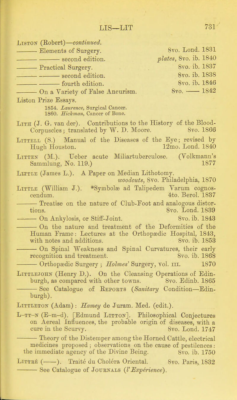 LIS—LIT 731^ LisTOif (Eobert)—continued. Elements of Surgery. 8vo. Lond. 1831 second edition. plates, Svo. ib. 1840 Practical Surgery. Svo. ib. 1837 second edition. Svo. ib. 1838 fourth edition. Svo. ib. 1846 On a Variety of False Aneurism. Svo. 1842 Liston Prize Essays. 1854. Laurence, Surgical Cancer. 1860. Hickman, Cancer of Bone. LiTH (J. Gr. van der). Contributions to tbe History of the Blood- Corpuscles ; translated by W. D. Moore. Svo. 1866 LiTTELL (S.) Manual of the Diseases of the Eye; revised by Hugh Houston, 12mo. Lond. 1840 LiTTES- (M.). Ueber acute Miliartuberculose. (Volkmann's Sammlung, No. 119.) 1877 Little (James L.). A Paper on Median Lithotomy. woodcuts, Svo. Philadelphia, 1870 Little (William J.). *Symbol8e ad Talipedem Varum cognos- cendum. 4to. Berol. 1837 Treatise on the nature of Club-Poot and analogous distor- tions. Svo. Lond. 1S39 On Ankylosis, or Stiff-Joint. Svo. ib. 1843 On the nature and treatment of the Deformities of the Human Prame: Lectures at the Orthopaedic Hospital, 1843, with notes and additions. Svo. ib. 1853 On Spinal Weakness and Spinal Curvatures, their early recognition and treatment. Svo. ib. 1868 Orthopedic Surgery ; Holmes' Surgery, vol. iii. 1870 LiTTLEJOHisr (Henry D.). On the Cleansing Operations of Edin- burgh, as compared with other towns. Svo. Ediab. 1865 See Catalogue of Eepoets (^Sanitary Condition—Edin- burgh). Littleton (Adam) : Samey de Juram. Med. (edit.). L-TT-is (E-m-d). [Edmund Littox]. Philosophical Conjectures on Aereal Influences, the probable origin of diseases, with a cure in the Scurvy. Svo. Lond. 1747 Theory of the Distemper among the Horned Cattle, electrical medicines proposed ; observations on the cause of pestilences: the immediate agency of the Divine Being. 8vo. ib. 1750 Littb6 ( ). Traite du Cholera Oriental. Svo. Paris, 1832 See Catalogue of Jotjenals {VExperience).