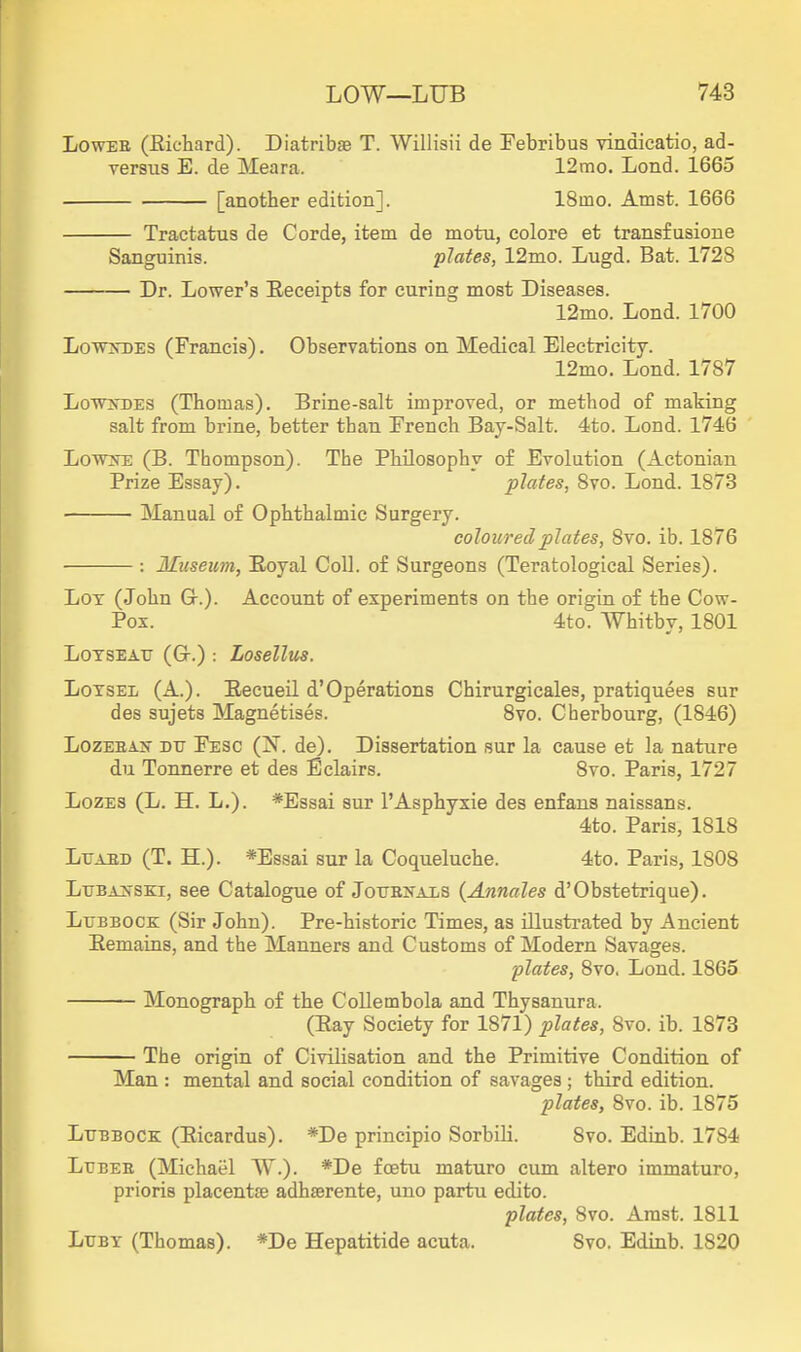 LowEE (Eiehard). Diatribg9 T. Willisii de Febribus vindicatio, ad- versus E. de Meara. 12mo. Lond. 1665 [another edition]. ISino. Amst. 1666 Tractatus de Corde, item de motu, colore et transfusione Sanguinis. plates, 12mo. Lugd. Bat. 1728 Dr. Lower's Receipts for curing most Diseases. 12mo. Lond. 1700 Lo^wtfTDES (Francis). Observations on Medical Electricity. 12mo. Lond. 1787 LoTvjTDES (Thomas). Brine-salt improved, or method of making salt from brine, better than French Bay-Salt. 4to. Lond. 1746 LovvNE (B. Thompson). The Philosophy of Evolution (Actonian Prize Essay). plates, 8vo. Lond. 1873 Manual of Ophthalmic Surgery. coloured plates, 8vo. ib. 1876 : Museum, Eoyal Coll. of Surgeons (Teratological Series). Lot (John G.). Account of experiments on the origin of the Cow- Pox. 4to. Whitby, 1801 LOTSEATJ (Gr.) : Losellus. Lotsel (A.). Recueil d'Operations Chirurgicales, pratiquees sur des sujets Magnetises. 8vo. Cherbourg, (1846) LozEEAir DU Fesc (N. de). Dissertation sur la cause et la nature du Tonnerre et des Eclairs. 8vo. Paris, 1727 LozES (L. H. L.). *Essai sur I'Asphyxie des enfans naissans. 4to. Paris, 1818 Ltjaed (T. H.). *Essai sur la Coqueluche. 4to. Paris, 1808 LuBAifSKi, see Catalogue of JotrBifAis (Annales d'Obstetrique). Lubbock (Sir John). Pre-historic Times, as illusti'ated by Ancient Eemaius, and the Manners and Customs of Modern Savages. 'plates, 8vo, Lond. 1865 Monograph of the Collembola and Thysanura. (Eay Society for 1871) plates, 8vo. ib. 1873 The origin of Civilisation and the Primitive Condition of Man : mental and social condition of savages ; third edition. plates, 8vo. ib. 1875 Lubbock (Eicardus). *De principio Sorbili. 8vo. Edinb. 1784 LuBEE (Michael W.). *De foetu maturo cum altero immaturo, prioris placentfe adhaerente, uno partu edito. plates, 8vo. Amst. 1811 LuBY (Thomas). *De Hepatitide acuta. Svo. Edinb. 1820