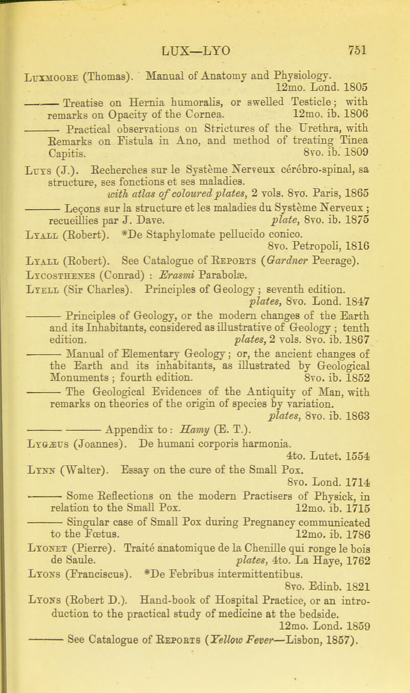 LniiooEE (Thomas). Manual of Anatomy and Physiology. 12mo. Lond. 1805 Treatise on Hemia humoralis, or swelled Testicle; with remarks on Opacity of the Cornea. 12mo. ib. 1806 Practical observations on Strictures of the Urethra, with Eemarks on Eistula in Ano, and method of treating Tinea Capitis. 8vo. ib. 1809 Lrxs (J.). Eecherches sur le Systeme Nerveus cerebro-spinal, sa structure, ses fonctions et ses maladies. with atlas of coloured plates, 2 vols. 8vo. Paris, 1865 Le9ons sur la structure et les maladies du Systeme Nerveux ; recueillies par J. Dave. plate, 8vo. ib. 1875 Ltail (Eobert). *De Staphylomate pellucido conico. 8vo. Petropoli, 1816 Ltall (Eobert). See Catalogue of Eepoets (Gardner Peerage). Ltcosthe>t:s (Conrad) : Erasmi Parabolte. Ltell (Sir Charles). Principles of Geology ; seventh edition. plates, 8vo. Lond. 1847 Principles of Greology, or the modem changes oi the Earth and its Inhabitants, considered as illustrative of G-eology ; tenth edition. plates, 2 vols. 8vo. ib. 1867 ISIanual of Elementary Geology; or, the ancient changes of the Earth and its inhabitants, as illustrated by G-eological Monuments ; fourth edition. 8vo. ib. 1852 The Geological Evidences of the Antiquity of Man, with remarks on theories of the origin of species by variation. plates, 8vo. ib. 1863 Appendix to : H.amy (E. T.). Lxa^sus (Joannes). De humani corporis harmonia. 4to. Lutet. 1554 Ltkn (Walter). Essay on the cure of the Small Pox. 8vo. Lond. 1714 Some Eeflections on the modem Practisers of Physick, in relation to the Small Pox. 12mo. ib. 1715 Singular case of Small Pox during Pregnancy communicated to the Poetus. 12mo. ib. 1786 Lto>et (Pierre). Traite anatomique de la Chenille qui ronge le bois de Saule. plates, 4to. La Haye, 1762 Ltoks (Eranciscus). *De Eebribus intermittentibus. 8vo. Edinb. 1821 LxoiTs (Eobert D.). Hand-book of Hospital Practice, or an intro- duction to the practical study of medicine at the bedside. 12mo. Lond. 1859 See Catalogue of Eepoets {Yellow Fever—Lisbon, 1857).