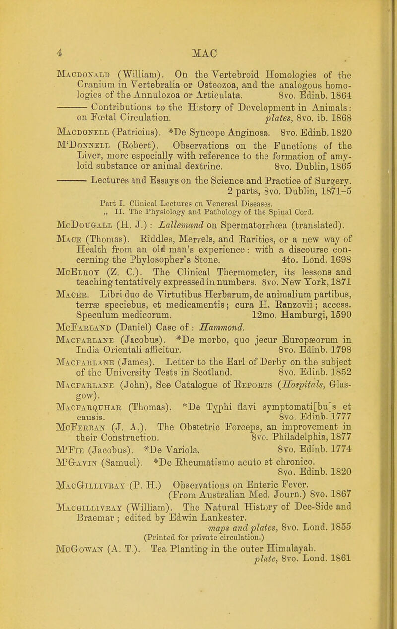 Macdonald (William). On the Vertebroid Homologies of the Cranium in Vertebralia or Osteozoa, and the analogous homo- logies of the Aunulozoa or Articulata. 8vo. Edinb. 1864 Contributions to the History of Development in Animals .- on Foetal Circulation. plates, Svo. ib. 1868 Macdonell (Patricius), *De Syncope Anginosa. 8vo. Edinb, 1820 M'DoNifELL (Eobert). Observations on the Functions of the Liver, more especially with reference to the formation of amy- loid substance or animal dextrine. 8vo, Dublin, 1865 Lectures and Essays on the Science and Practice of Surgery. 2 parts, 8vo. Dublin, 1871-5 Part I. Clinical Lectures ou Venereal Diseases. „ II. The Physiology and Pathology of the Spiiial Cord. McDotTGALL (H. J.) : Lallemand on Spermatorrhoea (translated). Mace (Thomas). Eiddles, Mervels, and Earities, or a new way of Health from an old man's experience: with a discourse con- cerning the Phylosopher's Stone. 4ito. Lond. 1698 McEleot (Z. C). The Clinical Thermometer, its lessons and teaching tentatively expressed in numbers. Svo. New Tork, 1871 Macer. Libri duo de Virtutibus Herbarum, de animalium partibus, terrse speciebus, et medicamentis; cura H. Eanzovii; access. Speculum medicorum. 12mo, Hamburgi, 1590 McEaeland (Daniel) Case of : Hammond. Macfablane (Jacobus). *De morbo, quo jecur Europaeorum in India Orientali afficitur. Svo. Edinb. 1798 Macfahlane (James). Letter to the Earl of Derby on the subject of the University Tests in Scotland. Svo. Edinb. 1852 Macfaelane (John), See Catalogue of Kepoets {Hospitals, G-las- gow). Macfabqtjhae (Thomas). *De Typhi flavi symptomati[bu]a et causis.  Svo. Edinb. 1777 MoEeeean (J. A.). The Obstetric Forceps, an improvement in their Construction. Svo. Philadelphia, 1877 M'Fie (Jacobus). *De Variola. Svo. Edinb. 1774 M'GrAYiN (Samuel). *De Eheumatismo acuto et chronico. Svo. Edinb. 1820 MacG-illiveay (P. H.) Observations on Enteric Fever. (From Australian Med. Journ.) Svo. 1867 Macgixliveat (William). The Natural History of Dee-Side and Braemar ; edited by Edwin Lankester. maps and plates, Svo. Lond. 1855 (Printed for private circulation.) MoG-oWAN (A. T.). Tea Planting in the outer Himalayah. 2^late, Svo. Lond. 1861