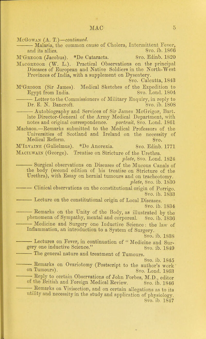 McGrOWAsr (A. T.)—continued. Malaria, the common cause of Cholera, Intermittent Eever, and its allies. 8vo. ib. 1866 M'G-EEGOE (Jacobus). *De Cataracta. Svo. Edinb. 1820 Macgeegob (W. L.). Practical Observations on the principal Diseases of European and Native Soldiers in the North-West Provinces of India, T?ith a supplement on Dysentery. Svo. Calcutta, 1843 M'GrEiGOE (Sir James). Medical Sketches of the Expedition to Egypt from India. Svo. Lond. 1804 Letter to the Commissioners of Military Enquiry, in reply to Dr. E. N. Bancroft. Svo. ib. 1808 Autobiography and Services of Sir James McG-rigor, Bart. late Director-General of the Army Medical Department, with notes and original correspondence. portrait, Svo. Lond. 1861 Machaou.—Eemarks submitted to the Medical Professors of the Universities of Scotland and Ireland on the necessity of Medical Eeform. Svo. M'Ilvaine (Grulielmus). *De Anorexia. Svo. Edinb. 1771 Macilwain (G-eorge). Treatise on Stricture of the Urethra. plate, Svo. Loud. 1824 Surgical observations on Diseases of the Mucous Canals of the body (second edition of his treatise on Stricture of the Urethra), with Essay on hernial tumours and on tracheotomy. plate, Svo. ib. 1830 Clinical observations on the constitutional origin of Porrigo. Svo. ib. 1833 Lecture on the constitutional origin of Local Diseases. Svo. ib. 1834 Eemarks on the Unity of the Body, as illustrated by the phenomena of Sympathy, mental and corporeal. Svo. ib. 1836 Medicine and Surgery one Inductive Science: the law of Inflammation, an introduction to a System of Surgery. Svo. ib. 1838 Lectures on Eever, in continuation of  Medicine and Sur- gery one inductive Science. 8vo. ib. 1849 The general nature and treatment of Tumours. Svo. ib. 1845 Eemarks on Ovariotomy (Postscript to the author's work on Tumours). 8vo. Lond. 1863 ; lieply to certain Observations of John Eorbes, M.D., editor of the British and Foreign Medical Eeview. Svo. ib. 1S46 Eemarks on Vivisection, and on certain allegations as to its utility and necessity in the study and application of physiology. Svo. ib. 1847