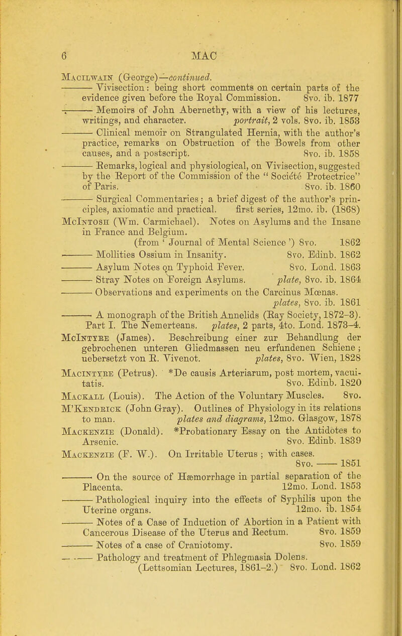 Macilwain (G-eorge) —dontinued. Vivisection: being short comments on certain parts of the evidence given before the Eoyal Commission. 8vo. ib. 1877 Memoirs of John Abernethy, with a view of his lectures, writings, and character. portrait, 2 vols. Svo. ib. 1853 Clinical memoir on Strangulated Hernia, with the author's practice, remarks on Obstruction of the Bowels from other causes, and a postscript. Svo. ib. 1858 Bemarks, logical and physiological, on Vivisection, suggested by the E-eport of the Commission of the  Societe Protectrice of Paris. 8vo. ib. 1860 Surgical Commentaries; a brief digest of the author's prin- ciples, axiomatic and practical. first series, 12mo. ib. (1868) McIntosh (Wm. Carmichael). Notes ou Asylums and the Insane in France and Belgium. (from ' Journal of Mental Science ') 8vo. 1862 ■ Mollities Ossium in Insanity. Svo. Ediub. 1862 Asylum Notes on Typhoid Pever. Svo. Lond. 1863 Stray Notes on Poreign Asylums. plate, Svo. ib. 1864 Observations and experiments on the Carcinus Moenas. plates, Svo. ib. 1861 ■ A monograph of the British Annelids (Eay Society, 1872-3). Part I. The Nemerteans. plates, 2 parts, 4to. Lond. 1873-4. MoIntiee (James). Beschreibung einer zur Behandlung der gebrochenen unteren Gliedmassen neu erfundenen Schiene; uebersetzt von E. Vivenot. plates, Svo. Wien, 1828 Macinttbe (Petrus). *De causis Arteriarum, post mortem, vacui- tatis'. Svo. Edinb. 1820 Mackall (Louis). The Action of the Voluntary Muscles. Svo. M'Kendbick (John G-ray). Outlines of Physiology in its relations to man. plates and diagrams, 12mo. Q-lasgow, 1878 Mackenzie (Donald). *Probationary Essay on the Antidotes to Arsenic. Svo. Edinb. 1839 Mackenzie (F. W.) . On Irritable Uterus ; with cases. Svo. 1851 On the source of Haemorrhage in partial separation of the Placenta. 12mo. Lond. 1853 ■ Pathological inquiry into the effects of Syphilis upon the Uterine organs. 12mo. ib. 1854 • Notes of a Case of Induction of Abortion in a Patient with Cancerous Disease of the Uterus and Eectum. Svo. 1859 ■ Notes of a case of Craniotomy. Svo. 1859 — Pathology and treatment of Phlegmasia Dolens. (Lettsomian Lectures, 1861-2.) Svo. Lond. 1862