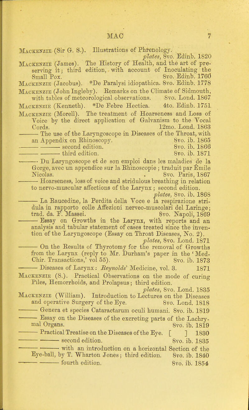 Mackenzie (Sir GI-. S.). Illustrations of Phi-enology. plates, 8to. Edinb. 1820 Mackenzie (James). The History of Health, and the art of pre- serving it; third edition, with account of Inoculating the Small Pox. Bvo. Edinb. 1760 Mackenzie (Jacobus). *De Paralysi idiopathica. 8vo. Edinb. 1778 Mackenzie (John Ingleby). Eemarks on the Climate of Sidmouth, ■with tables of meteorological observations. 8vo. Lond. 1867 Mackenzie (Kenneth). *De Eebre Heetica. 4to. Edinb. 1751 Mackenzie (Morell). The treatment of Hoarseness and Loss of Voice by the direct application of Galvanism to the Vocal Cords. 12mo. Lond. 1863 The use of the Laryngoscope in Diseases of the Throat, with an Appendix on Rhinoscopy. 8vo. ib. 1865 ■ second edition. 8vo. ib. 1866 third edition. 8vo. ib. 1871 Du Laryngoscope et de son emploi dans les maladies de la Gorge, avec un appendice sur la Ehinoscopie ; traduitpar fimile Nicolas. . 8vo. Paris, 1867 Hoarseness, loss of voice and stridulous breathing in relation to nervo-muscular affections of the Larynx ; second edition. plates, 8vo. ib. 1868 La Eaucedine, la Perdita della Voce e la respirazione stri- dula in rapporto coUe Affezioni nerveo-muscolari del Laringe; trad. da. E. Massei. 8vo. Napoli, 1869 Essay on Growths in the Larynx, with reports and an analysis and tabular statement of cases treated since the inven- tion of the Laryngoscope (Essay on Throat Diseases, No. 2). plates, 8vo, Lond. 1871 On the Eesults of Thyrotomy for the removal of Growths from the Larynx (reply to Mr. Durham's paper in the ' Med- Chir. Transactions,' vol 55). 8vo. ib. 1873 Diseases of Larynx: Reynolds'' Medicine, vol. 3. 1871 Mackenzie (S.). Practical Observations on the mode of curing Piles, Hemorrhoids, and Prolapsus; third edition. plates, 8vo. Lond. 1835 Mackenzie (William). Introduction to Lectures on the Diseases and operative Surgery of the Eye. 8vo. Lond. 1818 ■ Genera et species Cataractarum oculi humani. 8vo. ib. 1819 ■ Essay on the Diseases of the excreting parts of the Lachry- mal Organs. 8vo. ib. 1819 Practical Treatise on the Diseases of the Eye. [ ] 1830 second edition. 8vo. ib. 1835 ' ■ ■ with an introduction on a horizontal Section of the Eye-ball, by T. Wharton Jones; third edition. 8vo. ib. 1840 fourth edition. 8vo. ib. 1854