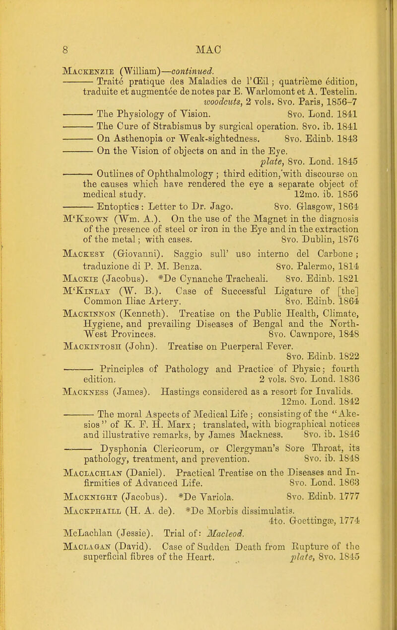 Mackenzie (William)—continued. Traite pratique des Maladies de I'CEil; quatrieme edition, traduite et augmentee de notes par E. Warlomont et A. Testelin. ivoodouts, 2 vols. 8vo. Paris, 1856-7 The Physiology of Vision. Bvo. Lond. 1841 The Cure of Strabismus by surgical operation. 8vo. ib. 1841 On Asthenopia or Weali-sightedness. 8vo. Edinb. 1843 On the Vision of objects on and in the Eye. plate, 8vo. Lond. 1845 Outlines of Ophthalmology ; third edition,'with discourse on the causes which have rendered the eye a separate object o£ medical study. 12mo. ib. 1856 Entoptics: Letter to Dr. Jago. 8vo. G-lasgow, 1864 M'Keown (Wm. A.). On the use of the Magnet in the diagnosis of the presence of steel or iron in the Eye and in the extraction of the metal; with cases. 8vo. Dublin, 1876 Mackest (Griovanni). Saggio sull' uso interno del Carbone; traduzione di P. M. Benza. 8vo. Palermo, 1814 Mackie (Jacobus). *De Cynanche Tracheali. 8vo. Edinb. 1821 M'KiNLAT (W. B.). Case of Successful Ligature of [the] Common Iliac Artery. 8vo. Edinb. 1864 Mackinkon (Kenneth). Treatise on the Public Health, Climate, Hygiene, and prevailing Diseases of Bengal and the North- West Provinces. 8vo. Cawnpore, 1848 Mackintosh (John). Treatise on Puerperal Fever. 8vo. Edinb. 1822 Principles of Pathology and Practice of Physic; fourth edition. 2 vols. Svo. Lond. 1836 Mackness (.James). Hastings considered as a resort for Invalids. 12mo. Lond. 1842 The moral Aspects of Medical Life ; consisting of the  Ake- sios of K. E. H. Marx ; translated, with biographical notices and illustrative remarks, by James Mackness. 8vo. ib. 1846 Dysphonia Clericorum, or Clergyman's Sore Throat, its pathology, treatment, and prevention. Svo. ib. 1848 Maolachlan (Daniel). Practical Treatise on the Diseases and In- firmities of Advanced Life. Svo. Lond. 1863 Macknight (Jacobus). *De Variola. Svo. Edinb. 1777 Maokphaill (H. a. de). *De Morbis dissimulatis. 4to. Goettingje, 1774 McLachlan (Jessie). Trial of: Macleod. Maclagan (David). Case of Sudden Death from Rupture of the superficial fibres of the Heart. jilate, Svo. 1845