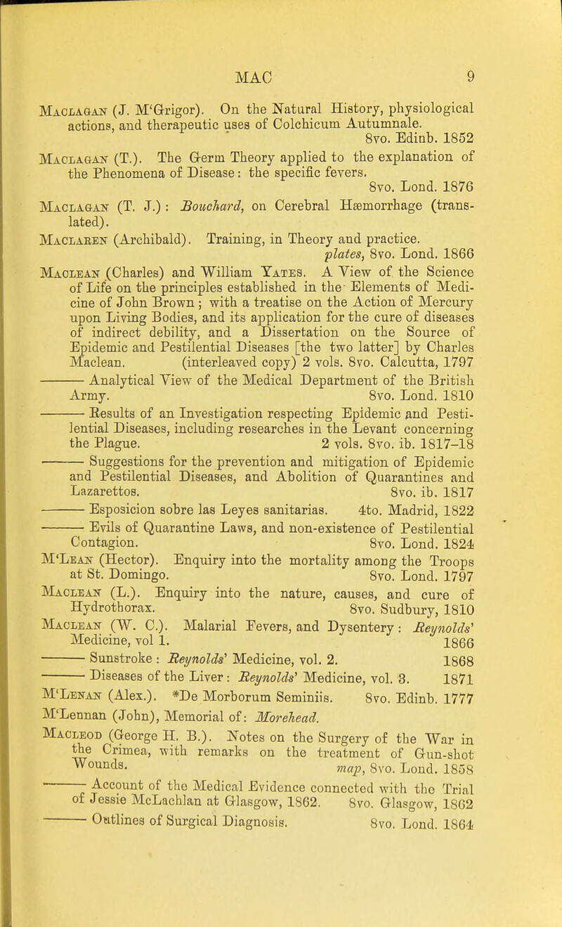 Maclaqan (J. M'G-rigor). On the Natural History, physiological actions, and therapeutic uses of Colchicum Autumnale. 8vo. Edinb. 1852 Maclagan (T.). The G-erm Theory applied to the explanation of the Phenomena of Disease: the specific fevers. 8vo. Lond. 1876 Maclagan (T. J.) : Bouchard, on Cerebral Haemorrhage (trans- lated). Maclaeen (Archibald). Training, in Theory and practice. ■plates, 8vo. Lond. 1866 Maclean (Charles) and William Tates. A View of the Science of Lifie on the principles established in the- Elements of Medi- cine of John Brown ; with a treatise on the Action of Mercury upon Living Bodies, and its application for the cure of diseases of indirect debility, and a Dissertation on the Source of Epidemic and Pestilential Diseases [the two latter] by Charles Maclean. (interleaved copy) 2 vols. 8vo. Calcutta, 1797 Analytical View of the Medical Department of the British Army. 8vo. Lond. 1810 Eesults of an Investigation respecting Epidemic and Pesti- lential Diseases, including researches in the Levant concerning the Plague. 2 vols. 8vo. ib. 1817-18 Suggestions for the prevention and mitigation of Epidemic and Pestilential Diseases, and Abolition of Quarantines and Lazarettos. 8vo. ib. 1817 Esposicion sobre las Leyes sanitarias. 4to. Madrid, 1822 Evils of Quarantine Laws, and non-existence of Pestilential Contagion. 8vo. Lond. 1824! M'Lean (Hector). Enquiry into the mortality among the Troops at St. Domingo. 8vo. Lond. 1797 ]iLi.CLEAN (L.). Enquiry into the nature, causes, and cure of Hydrothorax. 8vo. Sudbury, 1810 Maclean (W. C). Malarial Eevers, and Dysentery: Reynolds' Medicine, vol 1. 1866 Sunstroke : Reynolds' Medicine, vol. 2. 1868 Diseases of the Liver: Reynolds' Medicine, vol. 3. 1871 M'Lenan (Alex.). *De Morborum Seminiis. 8vo. Edinb. 1777 M'Lennan (John), Memorial of: Morelead. MACLEOD (George H. B.). Notes on the Surgery of the War in the Crimea, with remarks on the treatment of Gun-shot bounds. map, 8vo. Lond. 185S ■ Account of the Medical Evidence connected with the Trial of Jessie McLachlan at Glasgow, 1862. 8vo. Glasgow, 1862 Outlines of Surgical Diagnosis. 8vo. Lond. 1864