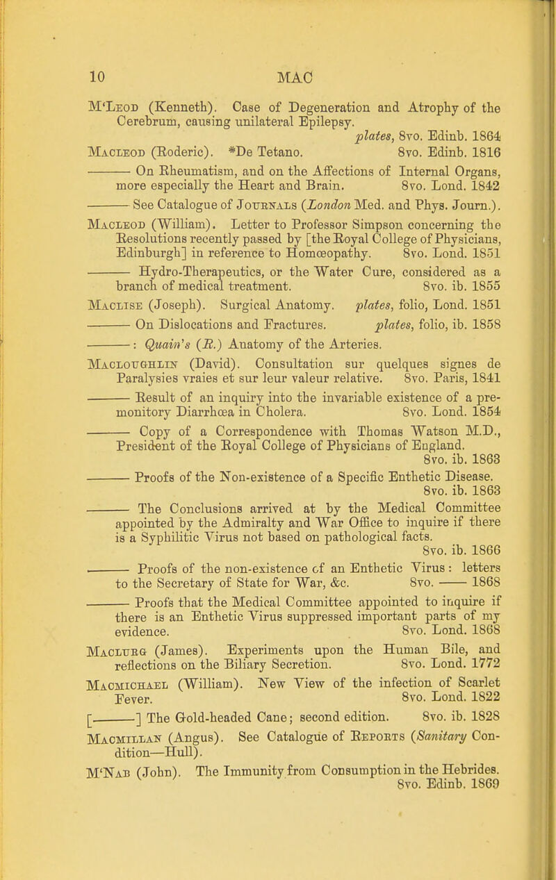 M'Leod (Kenneth). Case of Degeneration and Atrophy of the Cerebrum, caiising unilateral Epilepsy. plates, 8vo. Edinb. 1864 Maoieod (Eoderic). *De Tetano. Svo. Edinb. 1816 On Rheumatism, and on the Affections of Internal Organs, more especially the Heart and Brain. 8vo. Lond. 1842 ■ See Catalogue of Jotjbkals {London Med. and Phys. Journ.). Maoieod (William). Letter to Professor Simpson, concerning the Resolutions recently passed by [the Royal College of Physicians, Edinburgh] iu reference to Homoeopathy. 8vo. Lond. 1851 Hydro-Therapeutics, or the Water Cure, considered as a branch of medical treatment. 8vo. ib. 1855 Maclise (Joseph). Surgical Anatomy. plates, folio, Lond. 1851 On Dislocations and Fractures. plates, folio, ib. 1858 ■ : Quain's (B.) Anatomy of the Arteries. MACLOTJGHi/rN' (David). Consultation sur quelques signes de Paralysies vraies et sur leur valeur relative. 8vo. Paris, 1841 • Result of an inquiry into the invariable existence of a pre- monitory Diarrhoea in Cholera. 8vo. Lond. 1854 Copy of a Correspondence with Thomas Watson M.D., President of the Royal College of Physicians of England. 8vo. ib. 1863 Proofs of the Non-existence of a Specific Enthetic Disease. 8vo. ib. 1863 The Conclusions arrived at by the Medical Committee appointed by the Admiralty and War Office to inquire if there is a Syphilitic Virus not based on pathological facts. Svo. ib. 1866 . Proofs of the non-existence of an Enthetic Virus : letters to the Secretary of State for War, &c. 8vo. 1868 Proofs that the Medical Committee appointed to inquire if there is an Enthetic Virus suppressed important parts of my evidence. 8vo. Lond. 1868 MACLUBa (James). Experiments upon the Human Bile, and reflections on the Biliary Secretion. Svo. Lond. 1772 Maomichael (William). New View of the infection of Scarlet Pever. 8vo. Lond. 1822 [. ] The Gold-headed Cane; second edition. Svo. ib. 1828 Maomillan (Angus). See Catalogue of Repoets {Sanitary Con- dition—Hull). M'Nab (John). The Immunity from Consumption in the Hebrides. Svo. Edinb. 1869