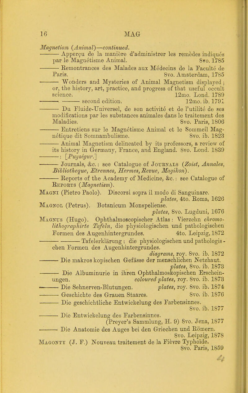 Magnetism {Animal)—continued. Apper9u de la maniere d'administrer les remedes indiquus par le Magaetisme Animal. 8to. 1785 Eemontrances des Malades aux Medecins de la Eaculte de Paris. Svo. Amsterdam, 1785 Wonders and Mysteries of Animal Magnetism displayed; or, the history, art, practice, and progress of that useful occult science. 12mo. Lond. 1789 second edition. 12mo. ib. 1791 Du Fluide-Universel, de sou activite et de I'utilite de ses modifications par les substances animales dans le traitement des Maladies. Svo. Paris, 1806 Entretiens sur le Magnetisme Animal et le Sommeil Mag- netique dit Somnambulisme. Svo. ib. 1823 Animal Magnetism delineated by its professors, a review of its history in Germany, Prance, and England. 8vo. Lond. 1839 : [PuysSgur.'] Journals, &c.: see Catalogue of Jouenals {Zoist, Annales, JBibliotJieque, Etrennes, Serines, Bevue, MagiJcon). Eeports of the Academy of Medicine, &c.: see Catalogue of E.EPOETS {Magnetism). Magni (Pietro Paolo). Discorsi sopra il mode di Sanguinare. plate.<t, 4to. Eoma, 1626 Magnol (Petrus). Botanicum Monspeliense. plates, Svo. Lugduni, 1676 Magnus (Hugo). Ophthalmoscopischer Atlas: Vierzehn cTiromo- lithographirte Tafeln, die physiologischen und pathologischen Formen des Augenhintergrundes. 4to. Leipzig, 1872 Taf elerklarung : die physiologischen und pathologis - chen Pormen des Augenhintergrundes. diagrams, roy. Svo. ib. 1872 Die makros kopischen Gef asse der menschlichen Netzhaut. plates, Svo. ib. 1873 Die Albuminurie in ihren Ophthalmoskopischen Erschein- ungen. coloured plates, roy. Svo. ib. 1873 • Die Sehnerven-Blutungen. plates, roy. Svo. ib. 1874- Geschichte des Grauen Staares. Svo. ib. 1876 Die geschichtliche Entwickelung des Parbensinnes. Svo. ib. 1877 Die Entwickelung des Parbensinnes. (Preyer's Sammlung, H. 9) Svo. Jena, 1877 Die Anatomic des Auges bei den Griechen und Eomern. Svo. Leipzig, 1878 Maqonty (J. F.) Nouveau traitement de la Fi^vre Typhoide. Svo. Paris, 1859