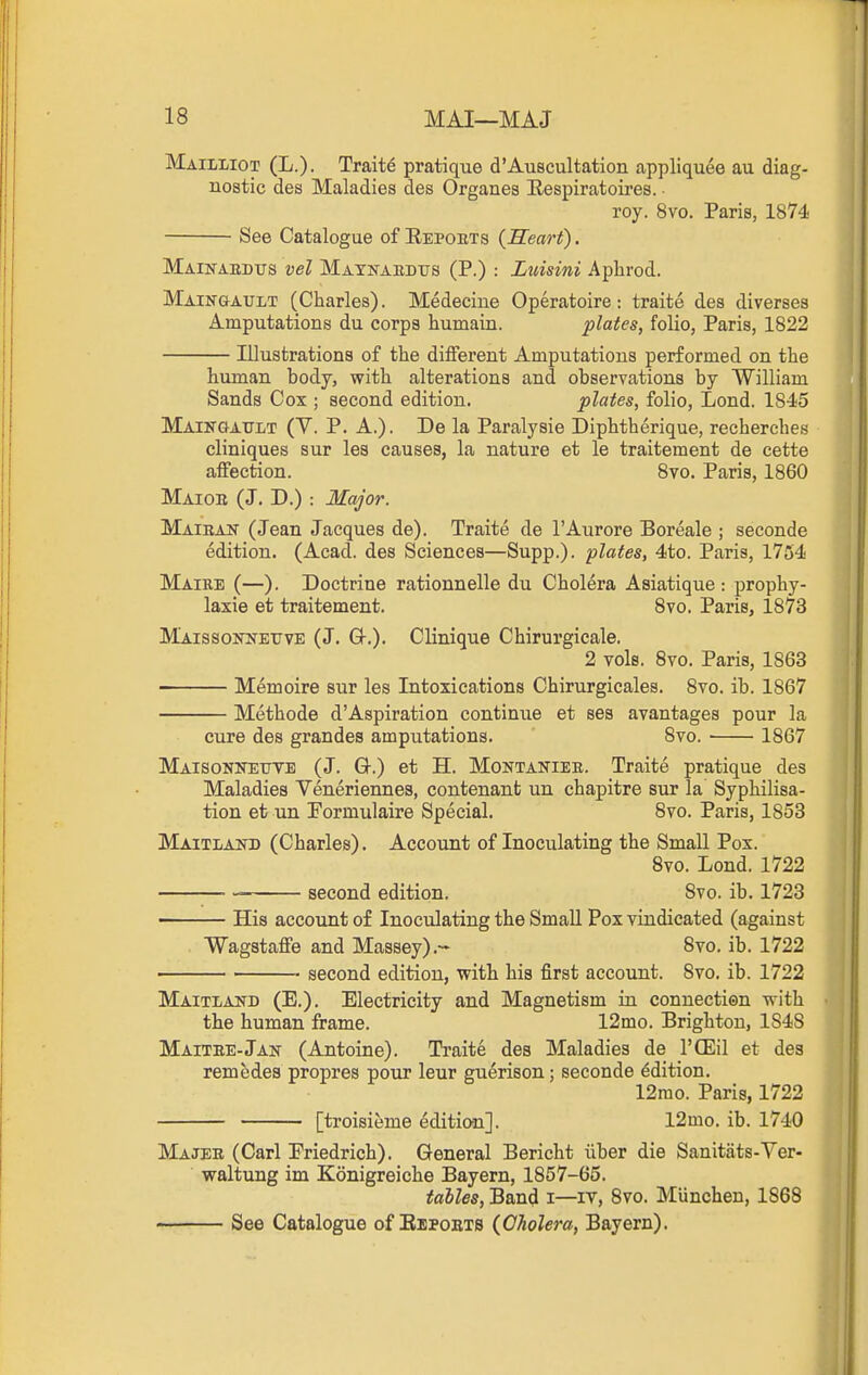 Mailliot (L.). Traits pratique d'Auscultation appliquee au diag- nostic des Maladies des Organes Eespiratoires. roy. 8vo. Paris, 1874 See Catalogue of Eepoets (Heart). Main-akdtts vel Maynaedtjs (P.) : Luisini Aphrod. Maikgault (Charles). Medecine Operatoire: traite des diverses Amputations du corps humain. plates, folio, Paris, 1822 Illustrations of the different Amputations performed on the human body, with alterations and observations by William Sands Cox ; second edition. plates, folio, Lond. 1845 Maingault (Y. p. a.). De la Paralysie Diphtherique, recherches cliniques sur les causes, la nature et le traitement de cette affection. 8vo. Paris, 1860 Maiob (J. D.) : Major. Maiban (Jean Jacques de). Traite de I'Aurore Boreale ; seconde edition. (Acad, des Sciences—Supp.). plates, 4to. Paris, 1754 Maire (—). Doctrine rationnelle du Cholera Asiatique : prophy- laxie et traitement. Svo. Paris, 1873 Maissonnettve (J. Q-,). Clinique Chirurgicale. 2 vols. Svo. Paris, 1863 Memoirs sur les Intoxications Chirurgicales. Svo. ib. 1867 Methode d'Aspiration continue et ses avantages pour la cure des grandes amputations. Svo. 1867 Maisonneuve (J. Q-.) et H. Montanieb. Traite pratique des Maladies Veneriennes, contenanfc un chapitre sur la Syphilisa- tion et un Tormulaire Special. Svo. Paris, 1853 Maitlakd (Charles). Account of Inoculating the Small Pox. Svo. Lond. 1722 second edition. Svo. ib. 1723 • His account of Inoculating the Small Pox vindicated (against Wagstaffe and Massey).- Svo. ib. 1722 second edition, with his first account. Svo. ib. 1722 Maitland (E.). Electricity and Magnetism in connectien with the human frame. 12mo. Brighton, 1848 Maitee-Jan (Antoine). Traite des Maladies de I'CEil et des remedes propres pour leur gu^rison; seconde Edition. 12rao. Paris, 1722 [troisieme edition]. 12mo. ib. 1740 Majee (Carl Eriedrich). General Bericht iiber die Sanitats-Ver- waltung im Konigreiche Bayern, 1857-65. talles, Band i—iv, Svo. Munchen, 1868 See Catalogue of Bbpoets {Cholera, Bayern).