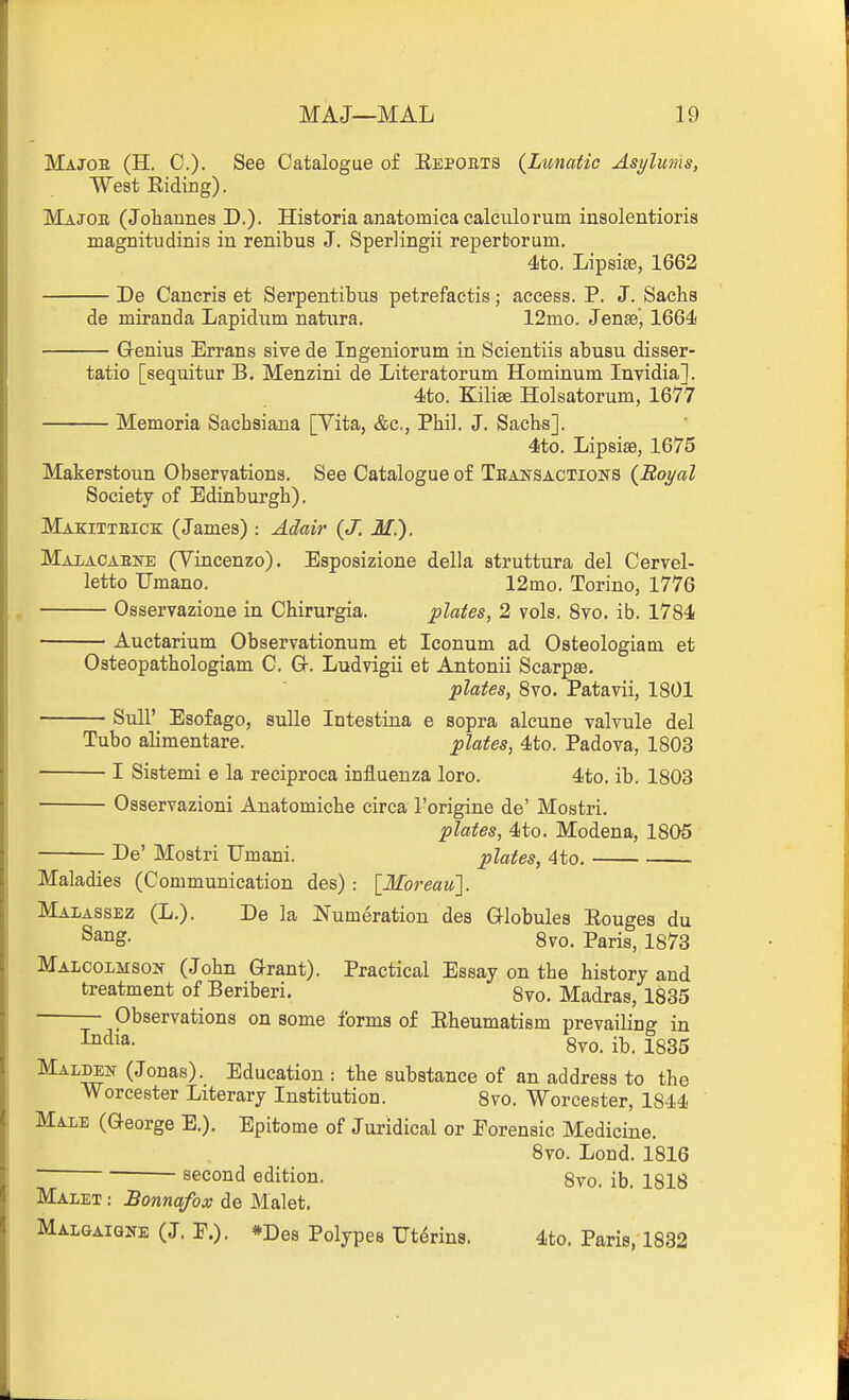 Majob (H. C). See Catalogue of Eepoets {Lunatic Asylums, West Riding). Majoe (Johannes D.). Historia anatomica calculorum insolentioris magnitudinis in renibus J. Sperlingii repertorum. 4to. Lipsise, 1662 De Caneris et Serpentibus petrefactis; access. P. J. Sachs de miranda Lapidum natura. 12mo. Jensej 1664 Genius Errans sive de Ingeniorum in Scientiis abusu disser- tatio [sequitur B. Menzini de Literatorum Hominum Invidia]. 4to. Kilise Holsatorum, 1677 Memoria Saehsiana [Vita, &c., Phil. J. Sachs]. 4to. Lipsise, 1675 Makerstoun Observations. See Catalogue of Teansactions {Royal Society of Edinburgh). Makitteick (James) : Adair {J. M.). Maiaoaefe (Yincenzo). Esposizione della struttura del Cervel- letto Umano. 12mo. Torino, 1776 Osservazione in Chirurgia. plates, 2 vols. 8vo. ib. 1784 Auctarium Observationum et Iconum ad Osteologiam et Osteopathologiam C. Gr. Ludvigii et Antonii Searp^e, plates, 8vo. Patavii, 1801 Sull' Esofago, suUe Intestina e sopra alcune valvule del Tubo alimentare. plates, 4to. Padova, 1803 I Sistemi e la reciproca influenza loro. 4to. ib. 1803 Osservazioni Anatomiche circa I'origine de' Mostri. plates, 4to. Modena, 1805 De' Mostri Umani. plates, 4to. . Maladies (Communication des) : [Moreau]. Malassez (L.). De la Numeration des Globules Eougea du ^^^S- 8vo. Paris, 1873 Malcolmson (John Grant). Practical Essay on the history and treatment of Beriberi. 8vo. Madras, 1835 Observations on some forms of Eheumatism prevailing in 8vo. ib. 1835 Maldek (Jonas). Education : the substance of an address to the Worcester Literary Institution. 8vo. Worcester, 1844 Maie (George E.). Epitome of Juridical or Forensic Medicine. 8vo. Lond. 1816 ~ second edition. 8vo. ib. 1818 Malet : Bonnafox de Malet. Malgaiqne (J. F.). *Des Polypes Tt^rins. 4to. Paris, 1832