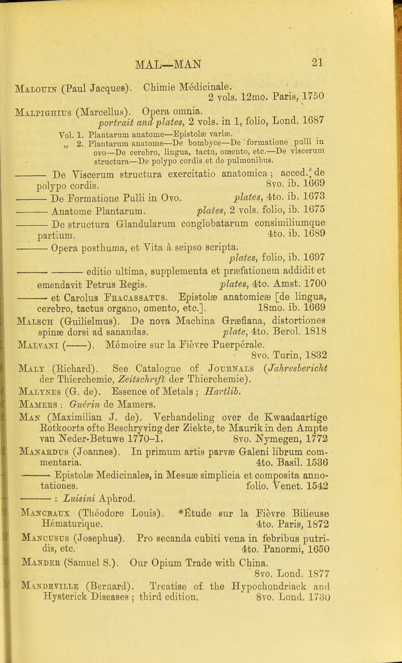 Maioxtin (Paul Jacques). CWmie Medicinale. 2 vols. 12ino. Pans, 1750 MALPiGHirs (Marcellus). Opera omnia. 'portrait and plates, 2 vols, in 1, folio, Lend. 1687 Vol. 1. Plantarum anatome—Epistolss varise. „ 2. Plantarum anatome—De bombyce—De formatione pulli in ovo—De cerebro, lingua, tactu, omento, etc.—De viscerum structura—De polypo cordis et de pulmonibns. De Viscerum structura exercitatio anatomica; acced.^^ de polypo cordis. 8vo. ib. 1669 De Pormatione Pulli in Ovo. plates, 4to. ib. 1673 Anatome Plantarum. plates, 2 vols, folio, ib. 1675 De structura Glandularum conglobatarum consimiliumque partium. 4to. ib. 1689 Opera posthuma, et Vita a seipso scripta. plates, folio, ib. 1697 . 1 editio ultima, supplementa et prsefationem addidit et emendavit Petrua Eegis. plates, 4to. Amst. 1700 et Carolus Peaoassattjs. Epistolse anatomicsB [de lingua. cerebro, tactus organo, omento, etc.]. 18mo. ib. 1669 Malsoh (Gruilielmus). De nova Machina Grsefiana, distortiones spinse dorsi ad sanandas. plate, 4to. Berol. 1818 Malvaiti ( ). Memoire sur la Pievre Puerperale. 8vo. Turin, 1832 Malt (Eichard). See Catalogue of Journals {JahreshericJit der Thierchemie, Zeitschrift der Thiercbemie). Maltnes (G. de). Essence of Metals ; JECartlib. Mamees : Guerin de Mamers. Man (Maximilian J. de). Verhandeling over de Kwaadaartige Eotkoorts of te Beschry ving der Ziekte, te Maurik in den Ampte van Neder-Betuwe 1770-1. 8vo. Nymegen, 1772 Manabdus (Joannes). In primum artis parvse Q-aleni librum com- mentaria. dto. Basil. 1536 Epistolse Medicinales, in Mesuse simplicia et composita anno- tationes. folio. Venet. 1542 Luisini Aphrod. Mancbatjx (Theodore Louis). *Etude sur la Pievre Bilieuse Hematurique. 4to. Paris, 1872 Mancusus (Josephus). Pro secanda cubiti vena in febribus putri- dis, etc. 4to. Panormi, 1650 Mandee (Samuel S.). Our Opium Trade with China. ■ Bvo. Lond. 1877 Mandeville (Bernard). Treatise of the Hypochondriack and Hysterick Diseases ; third edition, 8yo. Lond. 1730