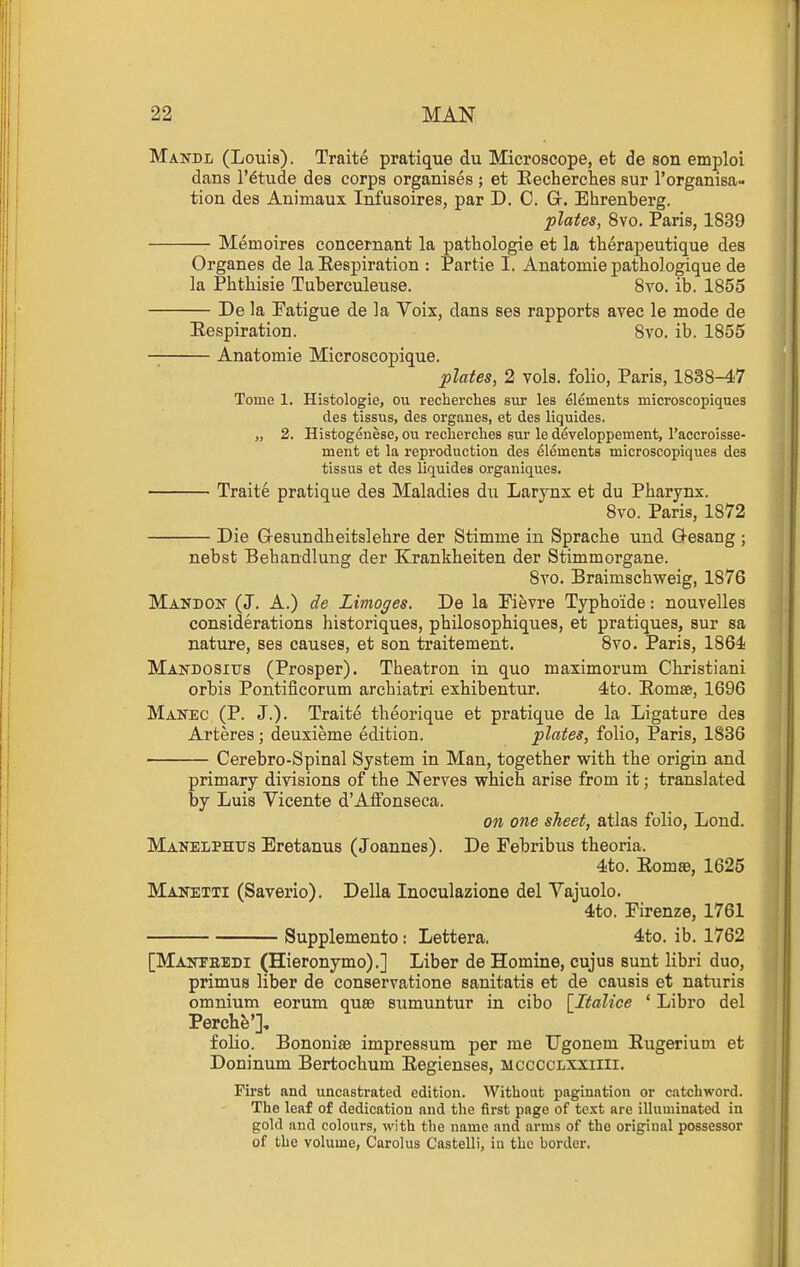 Mandl (Louis). Traite pratique du Microscope, et de son emploi dans I'^tude des corps organises ; et Eecherclies sur I'organisa- tion des Animaux Infusoires, par D. C. G. Ehrenberg. plates, 8vo. Paris, 1839 Memoires concernant la pathologie et la tberapeutique des Organes de la Eespiration : Par tie I. Anatomic pathologique de la Phthisie Tuberculeuse. Svo. ib. 1855 De la Eatigue de la Voix, dans ses rapports avec le mode de Eespiration. 8vo. ib. 1855 Anatomic Microscopique. plates, 2 vols, folio, Paris, 1838-47 Tome 1. Histologie, ou recherches sur les elements microscopiques des tissus, des organes, et des liquides. „ 2. Histogeuese, ou recherches sur le developpement, Taccroisse- ment et la reproduction des elements microscopiques des tissus et des liquides organiques. Traite pratique des Maladies du Larynx et du Pharynx. Svo. Paris, 1872 Die Gesundbeitslehre der Stimme in Sprache und Q-esang ; nebst Behandlung der Krankheiten der Stimmorgane. 8vo. Braimschweig, 1876 Mandon (J. A.) de Limoges. De la Pievre Typhoide: nouvelles considerations historiques, philosopbiques, et pratiques, sur sa nature, ses causes, et son traitement. Svo. Paris, 1864 Makdositts (Prosper). Theatron in quo maximorum Ckristiani orbis Pontificorum arcbiatri exbibentur. 4to. Eomse, 1696 Manec (P. J.). Traite theorique et pratique de la Ligature des Arteres; deuxieme edition. plates, folio, Paris, 1836 Cerebro-Spinal System in Man, together with the origin and primary divisions of the Nerves which arise from it; translated by Luis Vicente dAffonseca. on one sheet, atlas folio, Lond. Manelphus Eretanus (Joannes). De Pebribus theoria. 4to. EomaB, 1625 Manetti (Saverio). Delia Inoculazione del Vajuolo. 4to. Firenze, 1761 Supplemento: Lettera. 4to. ib. 1762 [Makteedi (Hieronymo).] Liber de Homine, cujus sunt libri duo, primus liber de conservatione sanitatis et de causis et naturis omnium eorum quae sumuntur in cibo \_Italice ' Libro del Perchfe'], folio. Bononise impressum per me Ugonem Eugerium et Doninum Bertochum Eegienses, mccoclxxiiii. First and uncastrated edition. Without pagination or catchword. The leaf of dedication and the first page of text are illuminated in gold and colours, with the name and arms of the original possessor of the volume, Carolus Castelli, in the border.