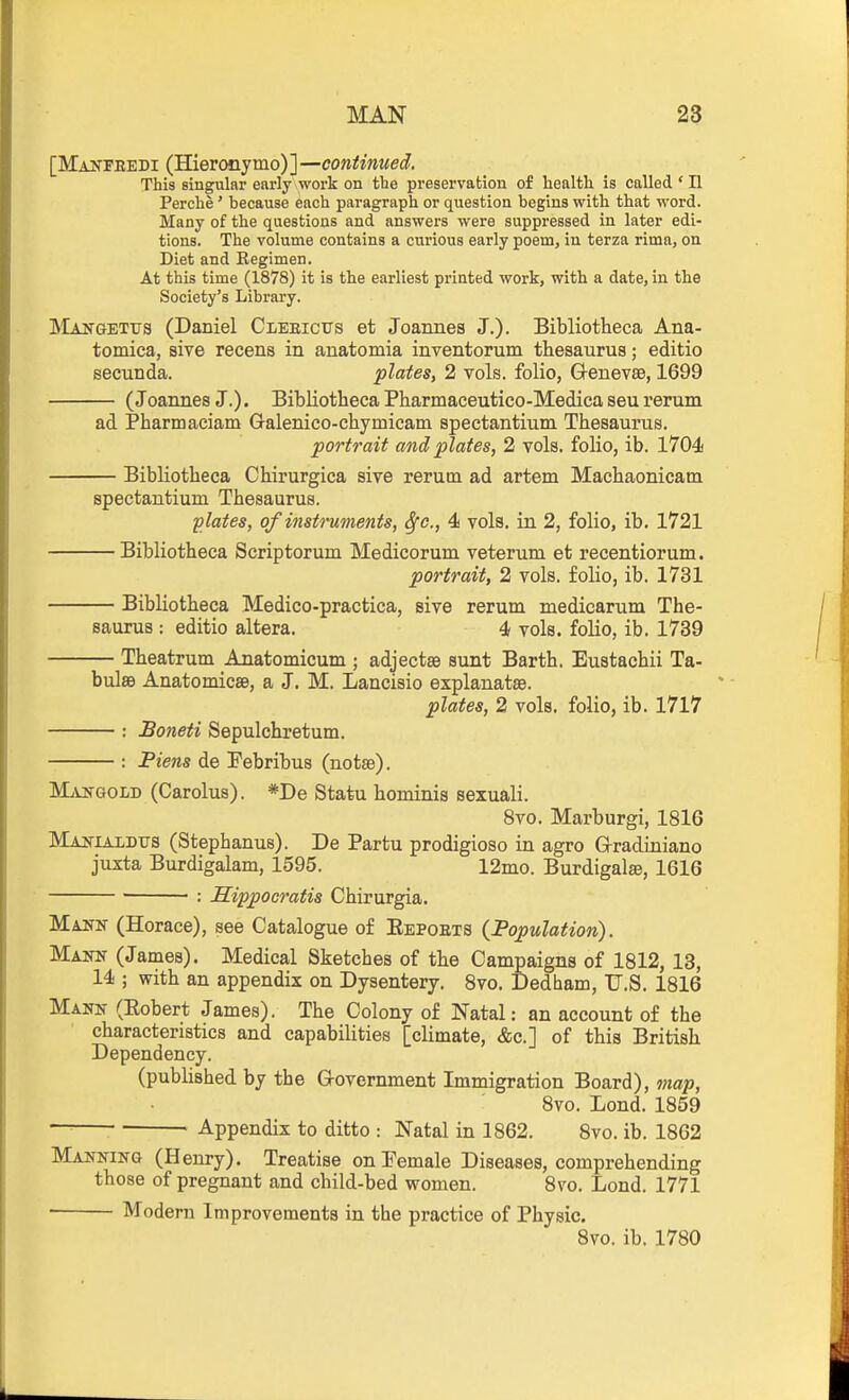 [Makfeedi (Hieronymo)]—continued. This singular early work on tbe preservation of health is called ' II Perche' because each paragraph or question begins with that word. Many of the questions and answers were suppressed in later edi- tions. The volume contains a curious early poem, in terza rima, on Diet and Regimen. At this time (1878) it is the earliest printed work, with a date, in the Society's Library. Maitgetxts (Daniel Cleeictts et Joannes J.). Bibliotheca Ana- tomica, sive recens in auatomia inventorum thesaurus; editio secunda. plates, 2 vols, folio, G-enevse, 1699 (Joannes J.). Bibliotheca Pharmaceutico-Medica seu rerum ad Pharmaciam Galenico-chymicam spectantium Thesaurus. portrait and plates, 2 vols, folio, ib. 1704 Bibliotheca Chirurgica sive rerum ad artem Machaonicatn spectantium Thesaurus. 'plates, of instruments, Sfc., 4 vols, in 2, folio, ib. 1721 Bibliotheca Scriptorum Medicorum veterum et recentiorum. portrait, 2 vols, folio, ib. 1731 Bibliotheca Medico-practica, sive rerum medicarum The- saurus : editio altera. 4 vols, folio, ib. 1739 Theatrum Anatomicum ; adjectse sunt Earth. Eustachii Ta- bula9 Anatomicae, a J. M. Lancisio explanatae. plates, 2 vols, folio, ib. 1717 : Boneti Sepulchretum. : Piens de Pebribus (notse). MjiiTGOLD (Carolus). *De Statu hominis sexuali. 8vo. Marburgi, 1816 MAjfiALDTJS (Stephanus). De Partu prodigioso in agro G-radiniano juxta Burdigalam, 1595. 12mo. Burdigalse, 1616 ■ : Hippocratis Chirurgia. Maitn (Horace), see Catalogue of Eepoets {Population). Maitn (James). Medical Sketches of the Campaigns of 1812, 13, 14 ; with an appendix on Dysentery. 8vo. Dedbam, U.S. 1816 Mann (Eobert James). The Colony of Natal: an account of the characteristics and capabilities [climate, &c.] of this British Dependency. (published by the G-overnment Immigration Board), map, 8vo. Lond. 1859 ■ Appendix to ditto : Natal in 1862. 8vo. ib. 1862 Mailing (Henry). Treatise on Female Diseases, comprehending those of pregnant and child-bed women. Bvo. Lond. 1771 Modem Improvements in the practice of Physic. 8vo. ib. 1780