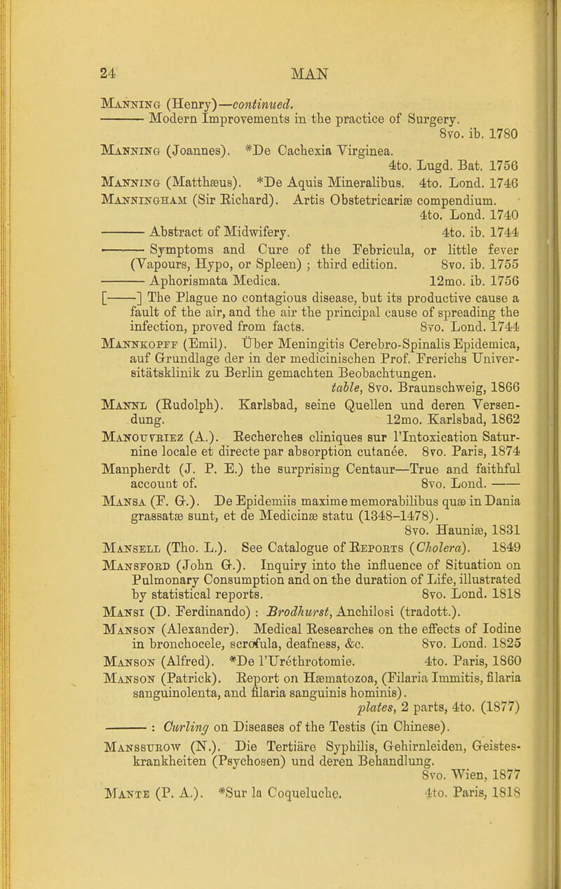 Manning (Henry)—contiiwed. Modern Improvements in the practice of Surgery. 8vo. ib. 1780 Manning (Joannes). *De Cachexia Virginea. 4to. Lugd. Bat. 1756 Manning (Matthseus). *De Aquis Mineralibus. 4to. Lond. 1746 Manningham (Sir Eichard). Artis Obstetricarise compendium. 4to. Lond. 1740 Absti'act of Midwifery. 4to. ib. 1744 •— Symptoms and Cure of the Febricula, or little fever (Vapours, Hypo, or Spleen) ; third edition. 8vo. ib. 1755 Aphorismata Medica. 12mo. ib. 1756 [ ] The Plague no contagious disease, but its productive cause a fault of the air, and the air the principal cause of spreading the infection, proved from facts. 8vo. Lond, 1744 Mannkoppf (Emil). tlber Meningitis Cerebro-Spinalis Epidemica, auf Grundlage der in der medicinischen Prof. Freriehs TJniver- sitatsklinik zu Berlin gemachten Beobachtungen. table, 8vo. Braunschweig, 1866 Mannl (Eudolph). Karlsbad, seine Quellen und deren Yersen- dung. 12mo. Karlsbad, 1862 Manoitvbiez (A.). Eecherches cliniques sur I'lntoxication Satur- nine locale et directe par absorption cutanee. 8vo. Paris, 1874 Manpherdt (J. P. E.) the surprising Centaur—True and faithful account of. 8vo. Loud. Mansa (F. G.) . De Epidemiis maxime memorabilibus quae in Dania grassatse sunt, et de Medicinae statu (1348-1478). 8vo. Haunise, 1831 Mansell (Tho. L.). See Catalogue of Eepoets (C/joZera). 1849 Mansfobd (John Q-.). Inquiry into the influence of Situation on Pulmonary Consumption and on the duration of Life, illustrated by statistical reports. 8vo. Lond. 1818 Mansi (D. Ferdinando) : Brodhurst, A.TX(i)i\\oH\ (tradott.). Manson (Alexander). Medical Eesearchee on the efl^'ects of Iodine in bronchocele, scrofula, deafness, &c. 8vo. Lond. 1825 Manson (Alfred). *De I'Urethrotomie. 4to. Paris, 1860 Manson (Patrick). Eeport on Hsematozoa, (Filaria Immitis, filaria sanguinolenta, and filaria sanguinis hominis). plates, 2 parts, 4to. (1877) : Curling on Diseases of the Testis (in Chinese). Manssttbow (N.). Die Tertiare Syphilis, Gehirnleiden, G-eistes- krankheiten (Psychosen) und deren Behandlung. 8vo. Wien, 1877 Mante (P. A.). *Sur la Coqueluche. 4to. Paris, 1818