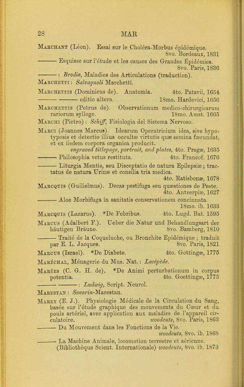 Maechant (Leon). Essai sur le Cholera-Morbus epidemique. 8vo. Bordeaux, 1831 Esquisse sur I'etude et les causes des G-randes Epidemiee. Svo. Paris, 1836 : Brodie, Maladies des Articulations (traduction). Maechetti : SalvagnoK Marchetti. Maechettis (Dominicus de). Anatomia. 4to. Patavii, 1654! editio altera. 18mo. Hardeyici, 1656 Maechettis (Pefcrus de). Observationum medico-chirurgicarum rariorum sylloge. 18mo. Amst. 1665 Maechi (Pietro) : Scliiff, Pisiologia del Sistema Nervoso. Maeci (Joannes Marcus). Idearum Operatricium idea, sive hypo- typosis et detectio illius occultse virtutis quae semina fseeundat, et ex iisdem corpora organica producit. engraved titlepage, portrait, and plates, 4to. Pragse, 1635 Pbilosophia vetus restituta. 4to. Francof. 1676 Liturgia Mentis, seu Disceptatio de natura Epilepsias; trac- tatus de natura Urinse et consilia tria medica. 4to. Ratisbonae, 1678 Maeoqtjis (G-uilielmus). Decas pestifuga seu qusestiones de Peste. 4to. Antverpiae, 1627 ■ Aloe Morbifuga in sanitatis conservationem concinnata. 18mo. ib. 1633 Maecquis (Lazarus). *De Eebribus. 4to. Lugd. Bat. 1595 Maecits (Adalbert E.). Ueber die Natur und Behandlungsart der bautigen Braune. Svo. Bamberg, 1810 Traite de la Coquelucbe, ou Broncbite Epidemique ; traduit par E. L. Jacques. Svo. Paris, 1821 Maeous (Israel). *De Diabete. 4to. Gottingse, 1775 Maeechal, Menagerie du Mus. Nat.: Laciphde. Mae^es (C. G. H. de). *De Animi perturbationum in corpus potentia. 4to. Goettingae, 1775 : Ludwig, Script. Neurol. Maeestan : /SfliJarm-Marestan. Maeet (E. J.). Pbysiologie Medicale de la Circulation du Sang, basee sur I'etude grapbique des mouvements du Coeur et du pouls arteriel, avec application aux maladies de I'appareil cir- culatoire, woodcuts, Svo. Paris, 1863 Du Mouvement dans les Eonctions de la Vie. woodcuts, Svo. ib. 1868 • La Machine Animale, locomotion terrestre et aerienne. (Bibliotheque Scient. Internationale) looodcuts, 8yo. ib. 1873