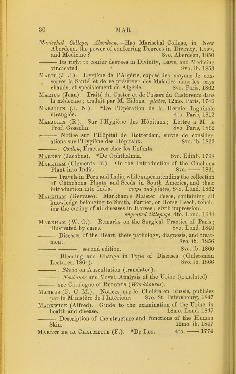 Marischal College, Aberdeen.—Has Marischal College, in New Aberdeen, the power of conferring Degrees in Divinity, Laws, and Medicine ? 8vo. Aberdeen, 1850 Its right to confer degrees in Divinity, Laws, and Medicine vindicated. ' Svo. ib. 1853 Maeit (J. J.)- Hygiene de I'Algerie, expose, des moyens de con- server la Sante et de se preserver des Maladies dans les pays chauds, et specialement en Algerie. Svo. Paris, 1862 Maeius (Jean). Traite du Castor et de I'usage du Castoreum dans la medecine ; traduit par M. Eidous. plates, 12mo. Paris, 1746 Marjolik (J. N.). *De 1'Operation de la Hernie Inguinale etranglee. 4to. Paris, 1812 Maejolin (E.). Sur I'Hygiene des Hopitaux; Lettre a M. le Prof. G-osselin. Svo. Paris, 1862 '—;— Notice siiT I'Hopital de [Rotterdam, suivie de consider- ations sur I'Hygiene des Hopitaux. Svo. ib. 1862 : Coition, Fractures chez les Enfants. Maeket (Jacobus). *De Ophthalmia. Svo. Edinb. 1798 Maekham (Clements E.). On the Introduction of the Cinchona Plant into India. Svo. 1861 Travels in Peru and India, while superintending the collection of Chinchona Plants and Seeds in South America, and their introduction into India. maps and plates, Svo. Lond. 1862 Maekham (Gervase). Markham's Maister Peece, containing all knowledge belonging to Smith, Parrier, or Horse-Leech, touch- ing the curing of all diseases in Horses ; sixth impression. engraved titlepage, 4to. Lond. 1644 Maekham (W. 0.). Eemarks on the Surgical Practice of Paris ; illustrated by cases. Svo. Lond. 1840 Diseases of the Heart, their pathology, diagnosis, and treat- ment. Svo. ib. 1856 ; second edition. Svo. ib. 1860 Bleeding and Change in Type of Diseases (Gulstonian Lectures, 1864). Svo. ib. 1866 : Skoda on Auscultation (translated). ; Neubaucr and Vogel, Analysis of the Urine (translated). see Catalogue of Eepoets (Workhouses). Maektjs (F. CM.). Notices sur le Cholera en Eussie, publiees par le Ministere de I'lnterieur. Svo. St. Petersbourg, 1847 Maekwick (Alfred). Q-uide to the examination of the Urine in health and disease. ISmo. Lond. 1847 Description of the structure and functions of the Human Skin. 12mo. ib. 1847 Maelet de la Chaumette (F.). *De Ileo. 4to. 1774