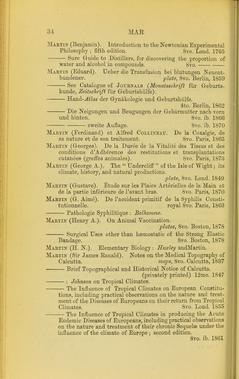 MABTm (Benjamin). Introduction to the Newtonian Experimental Philosophy ; fifth edition. 8vo. Lond. 1765 Sure Guide to Distillers, for discovering the proportion of water and alcohol in compounds. 8vo. JMaetin (Eduard). Ueber die Transfusion bei blutungen Neuent- bundener. flate, 8vo. Berlin, 1859 See Catalogue of Jotjenals {Monatsschrift fiir Greburts- kunde, Zeitschrift fiir Greburtshiilfe). Hand-^^Zffls der Gynakologie und G-eburtshlilfe. 4to. Berlin, 1862 Die Neigungen und Beugungen der Gebarmutter nach vorn und hinten. 8vo. ib. 1866 zweite Auflage. 8vo. ib. 1870 Martin (Ferdinand) et Alfred Collin-bau. De la Coxalgie, de sa nature et de son traitement. 8vo. Paris, 1865 Martin (Georges). De la Duree de la Vitalite des Tissus et des conditions dAdherence des restitutions et transplantations cutanees (greffes animales). 8vo. Paris, 1873 Mabtin (George A.). The  Undercliff  of the Isle of Wight; its climate, history, and natural productions. plate, 8vo. Lond. 1849 Maetin (Gustave). Etude sur les Plaies Arterielles de la Main et de la partie inferieure de I'avant bras. 8vo. Paris, 1870 Maetin (G. Aime). De I'accident primitif de la Syphilis Consti- tutionnelle. royal 8vo. Paris, 1863 Pathologic Syphilitique : BelTiomme. Maetin (Henry A.). On Animal Vaccination. plates, 8vo. Boston, 1878 Surgical Uses other than hsBmostatic of the Strong Elastic Bandage. 8vo. Boston, 1878 Maetin (H. N.). Elementary Biology: Muxley andMartin. Maetin (Sir James Eanald). Notes on the Medical Topography of Calcutta. maps, 8to. Calcutta, 1837 Brief Topographical and Historical Notice of Calcutta. (privately printed) 12mo. 1847 : Johnson on Tropical Climates. The Influence of Tropical Climates on European Constitu- tions, including practical observations on the nature and treat- ment of the Diseases of Europeans on their return from Tropical Climates. 8vo. Lond. 1855 The Influence of Tropical Climates in producing the Acute Endemic Diseases of Europeans, including practical observations on the nature and treatment of their chronic Sequelae under the influence of the climate of Europe ; second edition. 8vo. ib. 1861