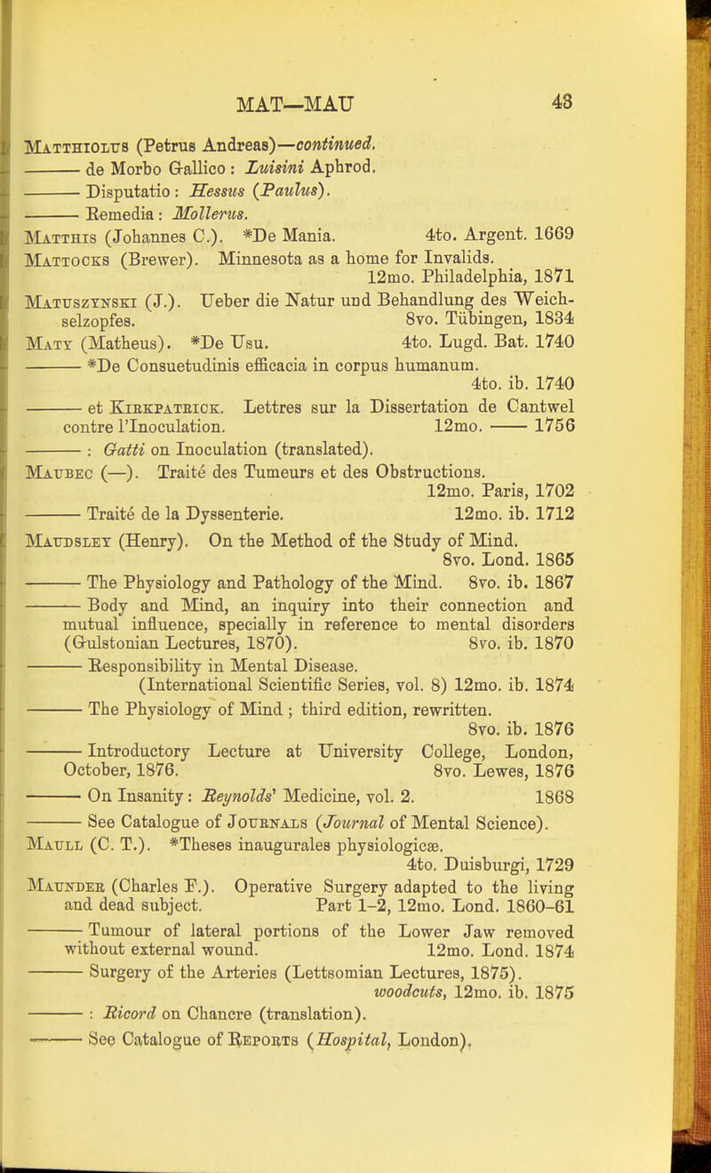 MAT—MAU 48 Matthioltts (Petrus Andreas)—cow^iMWflc?. de Morbo G-allico : Luisini Apbrod. Disputatio : Sessus (Paulus). Eemedia: Mollerus. IMatthis (Johannes C). *De Mania. 4to. Argent. 1669 Mattocks (Brewer). Minnesota as a borne for Invalids. 12mo. Pbiladelpbia, 1871 Matttsztnski (J.). Ueber die Natur und Bebandlung des Weicb- selzopfes. 8vo. Tiibingen, 1834 Matt (Matbeus). *De Usu. 4to. Lugd. Bat. 1740 *De Consuetudinis efficacia in corpus bumanum. 4to. ib. 1740 et KiEKPATEiCK. Lettres sur la Dissertation de Cantwel contre I'lnoculation. 12mo. 1756 Gatii on Inoculation (translated). Mafbec (—). Traite des Tumeurs et des Obstructions. 12mo. Paris, 1702 Traite de la Dyssenterie. 12mo. ib, 1712 Maitdslet (Henry). On tbe Method of the Study of Mind. 8vo. Lond. 1865 Tbe Physiology and Pathology of the Mind. 8vo. ib. 1867 Body and Mind, an inquiry into their connection and mutual influence, specially in reference to mental disorders (Gulstonian Lectures, 1870). 8yo. ib, 1870 Eesponsibility in Mental Disease. (International Scientific Series, vol. 8) 12mo. ib. 1874 The Physiology of Mind ; third edition, rewritten. 8vo, ib. 1876 Introductory Lecture at University College, London, October, 1876. 8vo. Lewes, 1876 On Insanity : Beynolds' Medicine, vol. 2. 1868 See Catalogue of Jottenals (Journal of Mental Science). Mattll (C. T.). *The8e8 inaugurales physiologicas. 4to. Duisburgi, 1729 Maundee (Charles P.). Operative Surgery adapted to the living and dead subject. Part 1-2, 12mo. Lond, 1860-61 Tumour of lateral portions of the Lower Jaw removed without external wound. 12mo. Lond. 1874 Surgery of the Arteries (Lettsomian Lectures, 1875). woodcuts, 12mo. ib. 1875 ; Bicord on Chancre (translation). See Catalogue of Repoets {Hospital, London).