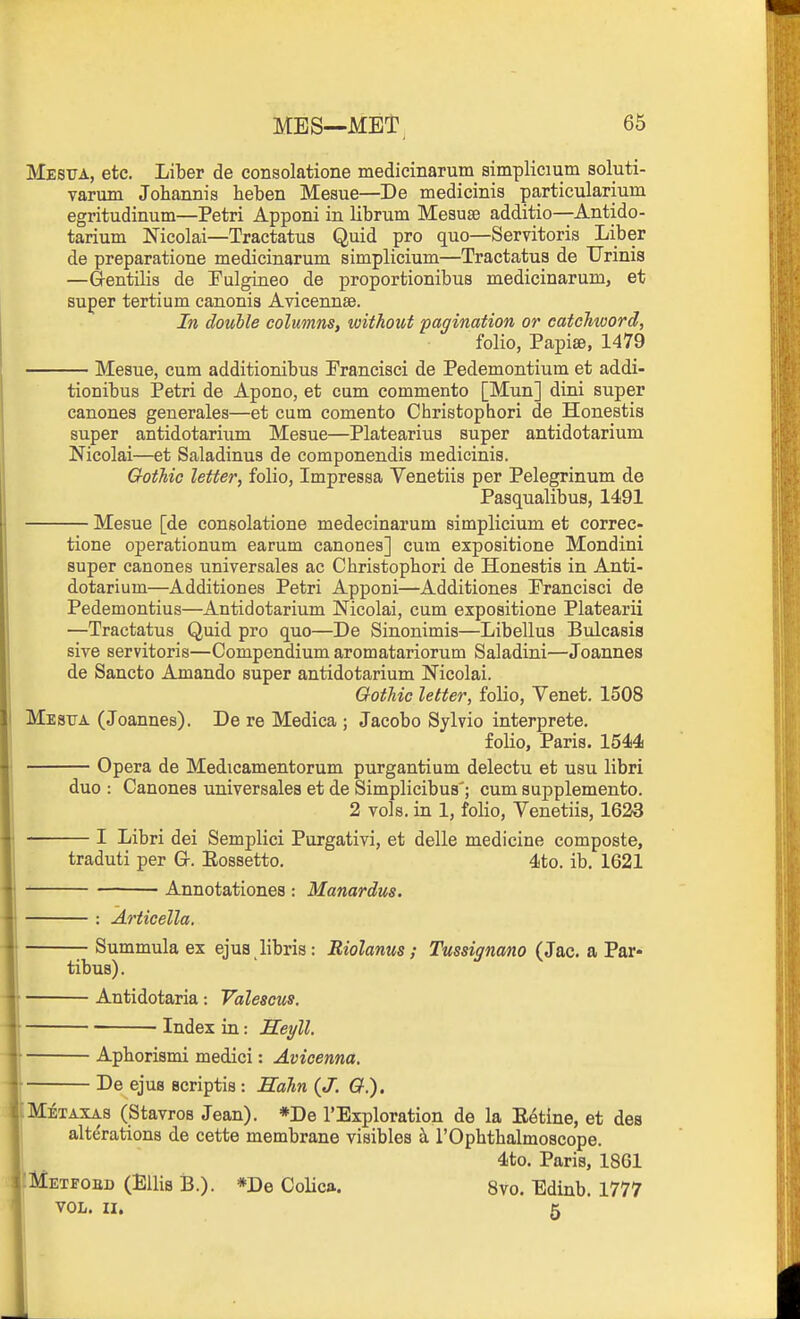 MES—MET, Mesua, etc. Liber de consolatione medicinarum simplicium soluti- varum Johannis beben Mesue—De medicinis particularium egritudinum—Petri Apponi in librum Mesuse additio—Antido- tarium Nicolai—Tractatus Quid pro quo—Servitoris Liber de preparatione medicinarum simplicium—Tractatua de TJrinis —Gentilis de Fulgineo de proportionibus medicinarum, et super tertium canonis Avicennse. In double columns, without pagination or eatchtoord, folio, Papiffi, 1479 Mesue, cum additionibus Prancisci de Pedemontium et addi- tionibus Petri de Apono, et cum commento [Mun] dini super canones generales—et cum comento Christophori de Honestis super antidotarium Mesue—Platearius super antidotarium Nicolai—et Saladinus de componendis medicinis. Gothic letter, folio, Impressa Venetiis per Pelegrinum de Pasqualibus, 1491 Mesue [de consolatione medecinarum simplicium et corree- tione operationum earum canones] cum expositione Mondini super canones universales ac Christophori de Honestis in Anti- dotarium—Additiones Petri Apponi—Additiones Prancisci de Pedemontius—Antidotarium Nicolai, cum expositione Platearii —Tractatus Quid pro quo—De Sinonimis—Libellus Bulcasis sive servitoris—Compendium aromatariorum Saladini—Joannes de Sancto Amando super antidotarium Nicolai. Gothic letter, folio, Venet. 1508 Mestja (Joannes). De re Medica ; Jacobo Sylvio interprete. folio, Paris. 1544 Opera de Medicamentorum purgantium delectu et usu libri duo : Canones universalea et de Simplicibus'; cum supplemento. 2 vols, in 1, folio, Venetiis, 1623 I Libri dei Semplici Purgativi, et delle medicine composte, traduti per Gr. Eossetto. 4to. ib. 1621 Annotationea : Manordus. : Articella. Summula ex ejus libris: Riolanus; Tussignano (Jac. a Par- tibus). Antidotaria: Valescus. Index in: Heyll. Aphorismi medici: Avicenna. De ejus scriptis : Hahn {J. &.). Metaxas (StavroB Jean). *De I'Exploration de la E^tine, et des alterations de cette membrane visibles k I'Ophthalmoscope. 4to. Paris, 1861 Metfoed (Ellis 13.). *De Colica. 8vo. Edinb. 1777 VOL. II. 5