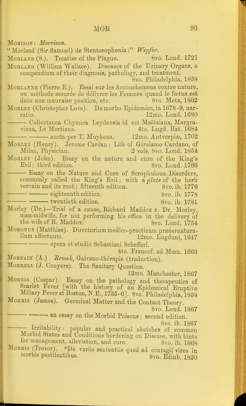 MoEisoK: Morrison. Morland (Sir Samuel) de Stentorophonia : Wepfer. MoRLAifD (S.). Treatise of the Plague. 8vo. Loud. 1721 MoELAKD (William Wallace). Diseases of the Urinary Organs, a compendium of their diagnosis, pathology, and treatment. Svo. Philadelphia, 1858 MoELAN>'E (Pierre E.). Essai sur ks Accoiichemens centre nature, ou methode assuree de delivrer les Eemmes quand le foetus est dans une mauvaise position, etc. Svo. Metz, 1802 MoELET (Christopher Love). Demorbo Epidemico, in 1678-9, nar- ratio. 12mo. Lond. 1680 Collectanea Chymica Leydensia id est Maetsiana, Margra- viana, Le Mortiana. 4to. Lugd. Bat. 168^! aucta per T. Muykens. 12mo. Antverpiaj, 1702 MoBLET (Henry). Jerome Cardan: Life of Girolamo Cardano, of Milan, Physician. 2 vols. 8vo. Lond. 1854 MoELET (John). Essay on the nature and cure of the King's Evil; third edition. 8vo. Lond. 1766 Essay on the Nature and Cure of Scrophulous. Disorders, commonly called the King's Evil; with & plate the herb vervain and its root; fifteenth edition. 8vo. ib. 1776 eighteenth edition. Svo. ib. 1778 twentieth edition. Svo. ib. 1781 Morley (Dr.)—Trial of a cause, Eichard Maddox v. Dr. Morley, man-midwife, for not performing his office in the delivery of the wife of E. Maddox, Svo. Lond. 1754 MoEONTJS (Matthias). Directoriummedico-practicum praeternatura- lium affectuum. 12mo. Lugduni, 1647 opera et studio Sebastiani Scheflferi. 4to. Erancof. ad Mcen. 1663 MoEPAiN (A.) . Eemah, Galvano-therapie (traduction). MoEEELL (J. Conyers). The Sanitary Question. 12mo. Manchester, 1867 MoBRis (Caspar). Essay on the pathology and therapeutics of Scarlet Eever [with the history of an Epidemical Eruptive MHiary Fever at Boston, N.E., 1735-6]. Svo. Philadelphia, 1858 MoEEis (James). Germinal Matter and the Contact Theory. Svo. Lond. 1867 an essay on the Morbid Poisons ; second edition. T 18vo. ib. 1867 —■ irritability: popular and practical sketches of common Morbid States and Conditions bordering ou Disease, with hints for management, alleviation, and cure. Svo. ib. 1868 MoREis (Trevor). *De variis seutcntiis quod ad contagii vires in raorbis pestilentibus. 8vo. Edinb. 1820