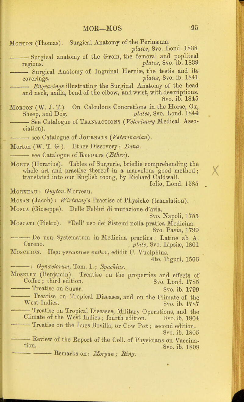 MoETON (Thomas). Surgical Anatomy of the Perinaeutn. plates, 8yo. Lond. 1838 Surgical anatomy of the G-roin, the femoral and popliteal regions. plates, 8vo, ib. 1839 ———— Surgical Anatomy of Inguinal Hernise, the testis and its coverings. plates, 8vo. ib. 1841 JEngravings illustrating the Surgical Anatomy of the head and neck, axilla, bend of the elbow, and wrist, with descriptions. 8vo. ib. 1845 MoETON (W. J. T.). On Calculous Concretions in the Horse, Ox, Sheep, and Dog. plates, 8vo. Lond. 1844 See Catalogue of Transactions {Veterinary Medical Asso- ciation). • see Catalogue of Jouenals (Veterinarian'). Morton (W. T. Q-.). Ether Discovery : Dana. ' see Catalogue of Eepoets {Ether). MoErs (Horatius). Tables of Surgerie, brieflie comprehending the whole art and practise thereof in a marvelous good method; translated into our English toong, by Eichard Caldwall. folio, Lond. 1585 MoETEAU: Gwy^ow-Morveau. MosAN (Jacob) : Wirtzuitg's Practise of Physicke (translation). MoscA (G-ioseppe). Delle Eebbri di mutazione d'aria, 8vo. Napoli, 1755 MoscATi (Pietro). *Dell' uso dei Sistemi nella pratica Medicina. 8vo. Pavia, 1799 De usu Systematum in Medicina practica ; Latine ab A. Careno. ; plate, 8vo. Lipsise, 1801 MOSCHION. Uepi yvvaiKeiwy nadwv, edidit C. Yuolphius. 4to. Tiguri, 1566 : OyncBcionm, Tom. 1.; SpacJmis. MosELET (Benjamin). Treatise on the properties and effects of Coffee ; third edition. 8vo. Lond. 1785 Treatise on Sugar. 8vo. ib. 1799 Treatise on Tropical Diseases, and on the Climate of the West Indies. 8vo. ib. 1787 — Treatise on Tropical Diseases; Military Operations, and the Climate of the West Indies ; fourth edition. 8vo. ib. 1804 Treatise on the Lues Bovilla, or Cow Pox; second edition. 8vo. ib. 1805 Eeview of the Eeport of the Coll. of Physicians on Vaccina- tion. 8vo. ib. 1808 Eemarks on: Morgan; Bing.