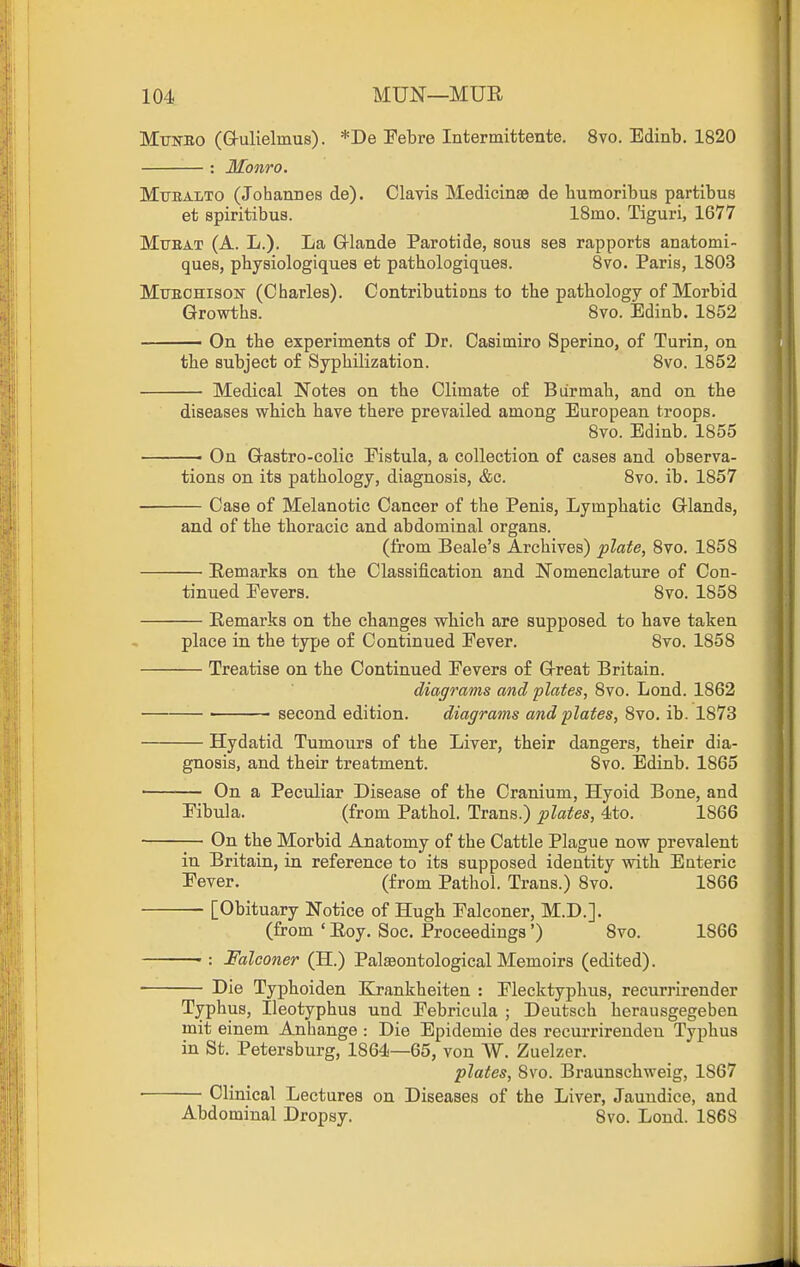 Mtobo (Q-ulielmus). *De Pebre Intermittente. 8vo. Edinb. 1820 : Monro. Mtjealto (Johannes de). Clavis Medicinae de humoribus partibus et spiritibus. ISmo. Tiguri, 1677 MuBAT (A. L.). La G-lande Parotide, sous ses rapports anatomi- ques, physiologiques et pathologiques. 8vo. Paris, 1803 MuEOHisoN (Charles). Contributions to the pathology of Morbid Growths. 8vo. Edinb. 1852 On the experiments of Dr. Casitniro Sperino, of Turin, on the subject of Syphilization. 8vo. 1852 Medical Notes on the Climate of Biirmah, and on the diseases which have there prevailed among European troops. 8vo. Edinb. 1855 ■ On G-astro-colic Eistula, a collection of cases and observa- tions on its pathology, diagnosis, &c. 8vo. ib. 1857 Case of Melanotic Cancer of the Penis, Lymphatic Glands, and of the thoracic and abdominal organs. (from Beale's Archives) plate, 8vo. 1858 Remarks on the Classification and Nomenclature of Con- tinued Fevers. 8vo. 1858 — Remarks on the changes which are supposed to have taken place in the type of Continued Eever. 8vo. 1858 — Treatise on the Continued Fevers of Great Britain. diagrams and plates, 8vo. Lond. 1862 second edition. diagrams and plates, 8vo. ib. 1873 — Hydatid Tumours of the Liver, their dangers, their dia- gnosis, and their treatment. 8vo. Edinb. 1865 — On a Peculiar Disease of the Cranium, Hyoid Bone, and Fibula. (from Pathol. Trans.) plates, 4to. 1866 — On the Morbid Anatomy of the Cattle Plague now prevalent in Britain, in reference to its supposed identity with Enteric Fever. (from Pathol. Trans.) 8vo. 1866 [Obituary Notice of Hugh Falconer, M.D.]. (from ' Roy. Soc. Proceedings') 8vo. 1866 — : Falconer (H.) Palaeontological Memoirs (edited). — Die Typhoiden Krankheiten : Flecktyphus, recurrirender Typhus, Ileotyphus und Febriciila ; Deutsch herausgegeben mit einem Anhange : Die Epidemie des recurrirenden Typhus in St. Petersburg, 1864—65, von W. Zuelzer. plates, 8vo. Braunschweig, 1867 Clinical Lectures on Diseases of the Liver, Jaundice, and Abdominal Dropsy. 8vo. Lond. 1868