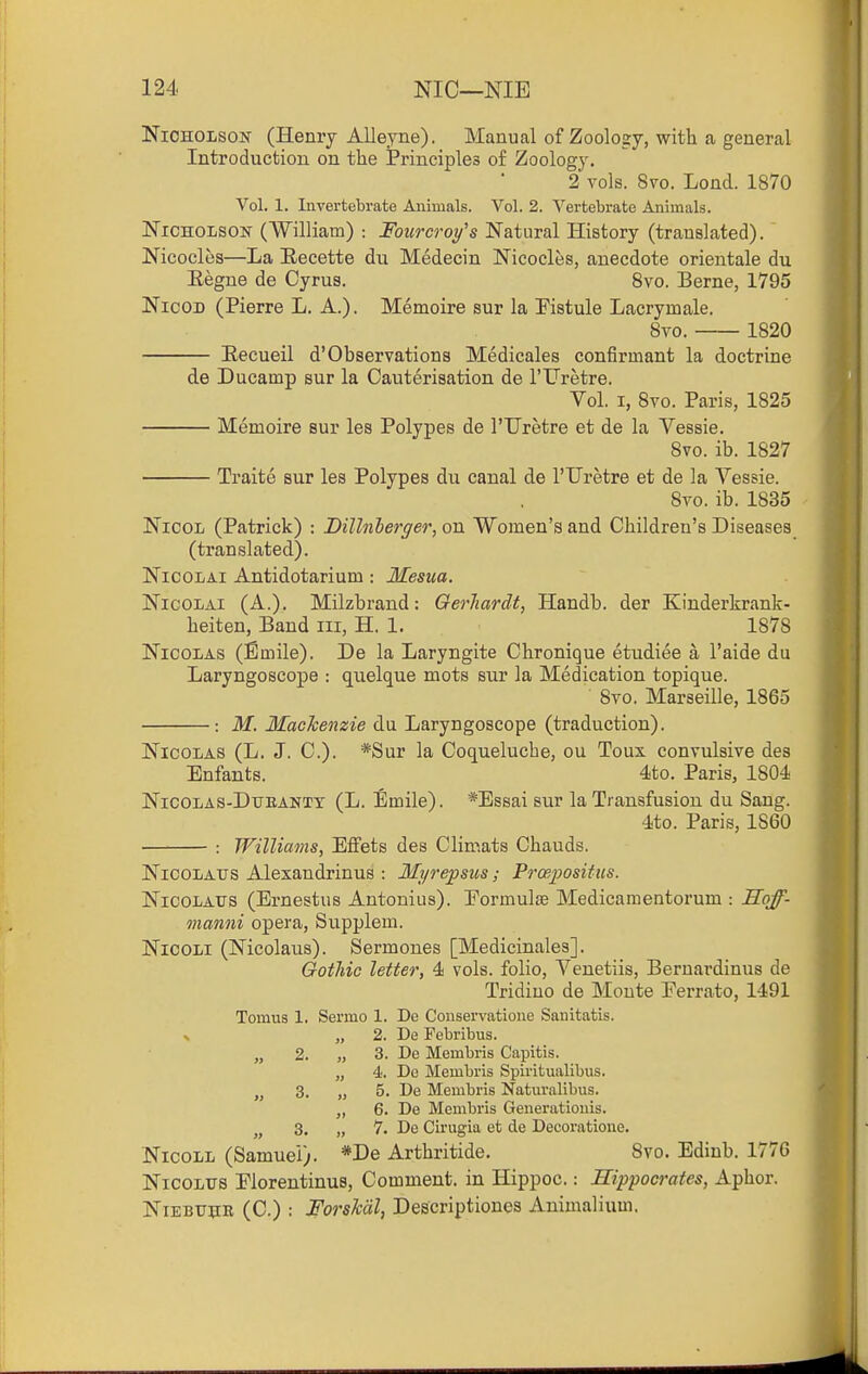 Nicholson (Henry Alleyne). Manual of Zoology, with a general Introduction on the Principles of Zoology. 2 vols. 8vo. Lond. 1870 Vol. 1. Invertebrate Animals. Vol. 2. Vertebrate Animals. Nicholson (William) : Fourcroy's Natural History (translated). Nicocles—La Eecette du Medecin Nicocles, anecdote orientale du Eegne de Cyrus. Bvo. Berne, 1795 NicoD (Pierre L. A.). Memoire sur la Kstule Lacrymale. 8to. 1820 Eecueil d'Observations Medicales confirmant la doctrine de Ducamp sur la Cauterisation de I'Uretre. Vol. I, 8vo. Paris, 1825 Memoire sur les Polypes de I'llretre et de la Vessie. 8vo. ib. 1827 Traite sur les Polypes du canal de I'Uretre et de la Vessie. 8vo. ib. 1835 NicoL (Patrick) : Billnlerger, on Women's and Children's Diseases (translated). NicoLAi Antidotarium: Mesua. NicoLAi (A.). Milzbrand: Oerliardt, Handb. der Kinderkrank- heiten, Band iii, H. 1. 1878 Nicolas (Emile). De la Laryngite Chronique etudiee a I'aide du Laryngoscope : quelque mots sur la Medication topique. 8vo. Marseille, 1865 : M. Mackenzie du Laryngoscope (traduction). Nicolas (L. J. C). *Sur la Coqueluche, ou Toux convulsive des Enfants. 4to. Paris, 1804 Nicolas-Dtjeanxt (L. Emile). *Essai sur la Transfusion du Sang. •ito. Paris, 1860 : Williams, Effets des Climats Chauds. NicoLAtrs Alexandrinus : Myrepsus; Prcepositus. NicoLAtrs (Ernestus Antonius). Eormulse Medicamentorum : Sqff- manni opera, Supplem. NicoLi (Nicolaus). Sermones [Medicinales]. Gothic letter, 4 vols, folio, Venetiis, Bernardinus de Tridiuo de Monte Eerrato, 1491 Tomus 1. Sermo 1. De Couservatione Sanitatis. V „ 2. De Febribus. „ 2. „ 3. De Membris Capitis. „ 4. Do Membris Spiritualibus. „ 3. „ 5. De Membris Naturalibus. 6. De Membris Generationis. 3. „ 7. De Cirugia et de Decoratione. NicoLL (Samuel). *De Arthritide, 8vo. Edinb. 1776 NicoLTTS Elorentinus, Comment, in Hippoc.: Hippocrates, Aphor. NiEBUHB (C.) ; Forshdl, Descriptioues Animalium.