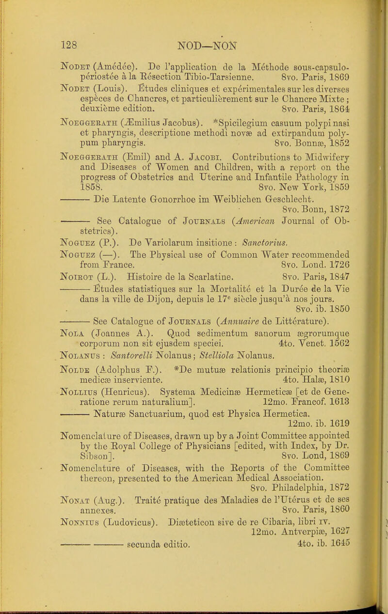 NoDET (Ainedee). De I'applicatiou tie la Methode sous-capsulo- perioatee a la Eeaection Tibio-Tarsienne. 8vo. Paris, 1869 NoDET (Louis). Etudes cliuiques et experiineutales sur les diverses especes de Chancres, et particulierement sur le Chancre Mixte; deuxieme edition. Svo. Paris, 1864! NoEGGEEATH (-Slmilius Jacobus). *Spicilegium casuum polypi nasi et pharyngis, descriptioue methodi novsB ad extirpandum poly- pum pharyngis. 8to, Bonnsa, 1852 NoEGGEEATH (Einil) and A. Jacobi. Contributions to Midwifery and Diseases of Women and Children, with a report on the progress of Obstetrics and Uterine and Infantile Pathology in 1858. Svo. New York, 1859 Die Latente Gronorrhoe im Weiblichen Geschlecht. Svo. Bonn, 1872 See Catalogue of JorsNAis {American Journal of Ob- stetrics) . NoGUEZ (P.). De Variolarum insitione : Sanctorius. NoGUEz (—). The Physical use of Common Water recommended from Prance. Svo. Lond. 1726 NoiEOT (L.). Histoire de la Scarlatine. Svo. Paris, 1847 Etudes statistiques sur la Mortalite et la Duree de la Vie dans la ville de Dijon, depuis le 17*^ siecle jusqu'a nos jours, Svo. ib. 1850 See Catalogue of Jouenals (Annuaire de Litterature). NoLA (Joannes A.). Quod sedimentum sanorum segrorumque corporum non sit ejusdera speciei. 4to. Venet, 1562 NoLANUS : Santorelli Nolanus; Stelliola Nolanus. NoLBE (Adolphus P.). *De mutuse relationis principio theoriiE medicEe inserviente. 4to. Halae, 1810 NoLLixjs (Henricus). Systeraa Medicinse Hermeticte [et de G-ene- ratione rerum naturalium]. 12mo. Prancof 1613 Naturse Sanctuarium, quod est Physica Hermetica. 12mo. ib. 1619 Nomenclature of Diseases, drawn up by a Joint Committee appointed by the Eoyal College of Physicians [edited, with Index, by Dr. Sibson]. Svo. Lond, 1869 Nomenclature of Diseases, with the Eeports of the Committee thereon, presented to the American Medical Association. Svo. Pliiladelphia, 1872 NoKAT (Aug.). Traite pratique des Maladies de rUterus et de ses annexes. Svo. Paris, 1860 NoNNitrs (Ludovicus). Diroteticon sive de re Cibaria, libri it. 12mo. Antverpia3, 162 secuuda editio. 4to. ib. 1615