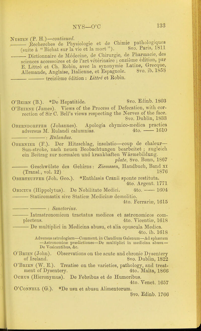 Nysten (P. H.)—continued. ^ ^ ■ JJechercbes de Physiologie et de Chimie pathologiques (suite a  Bichat sur la vie et la mort ). 8vo. Pans, 1811 Dictionnaire de Medecine, de Chirurgie, de Pharmacia, des sciences accessoires et de I'art veterinaire ; onzieme edition, par E. Littre et Ch. Eobin, avec la synonymie Latine, Grecque, Allemande, Anglaise, Italienne, et Espagnole. Svo. ib. 1858 treizieme edition : LittrS et Eobin. O'Beien (B.). *De Hepatitide. Svo. Edinb. 1803 O'BEiEifE (James). Views of the Process o£ Defecation, with cor- rection of Sir 0. Bell's views respecting the Nerves of the face. Svo. Dublin, 1833 OsEEifDOEFFEB (Johannes). Apologia chymico-medica practiea adversus M. Eulandi calumnias. 4to. 1610 : Bitlandus. Obeeniee (F.). Der Hitzschlag, insolatio—coup de chaleur— Sun-stroke, nacli neuen Beobaclitungen bearbeitet ; zugleich ein Beitrag zur normalen und krankhaften Warmebildung. plate, Svo. Bonn, 1867 . G-eschwiilste des Grehirns : Ziemssen, Handbuch, Band xi (TransL, vol. 12) 1876 Obeetextfeee (Johi Greo.). *Enthlasis Cranii sponte restituta. 4to. Argent. 1771 Obicius (Hippolytus). De Nobilitate Medici. 4!to. 1604 Staticomastix sive Staticse Medicinse demolitio. 4to. Ferrarite, 1615 : Sanctorius. latrastronomicon tractatus medicos et aatronomicos com- plectens. 4to. Vicentife, 1618 De multiplici in Medicina abusu, et alia opuscula Medica. 4to. ib. 1618 Adversus astrologiam—Comment, in Claudium Galenum—Ad spha3ram —Astronomicaj prsedictioues—De multiplici iu medicina abusu — De Vesicantibus, &c. O'Beien (John). Observations on the acute and chronic Dysentery of Ireland. Svo. Dublin, 1822 O'Beien (W. E.). Treatise on the varieties, pathology, and treat- ment of Dysentery. 4to. Malta, 1866 OcHTJS (Hieronymus). De Febribus et de Humoribus. 4to. Venet. 1657 O'CoNNELL (Q-.). *De U8U et abusu Alimentorum. 8yo. Edinb. 1766