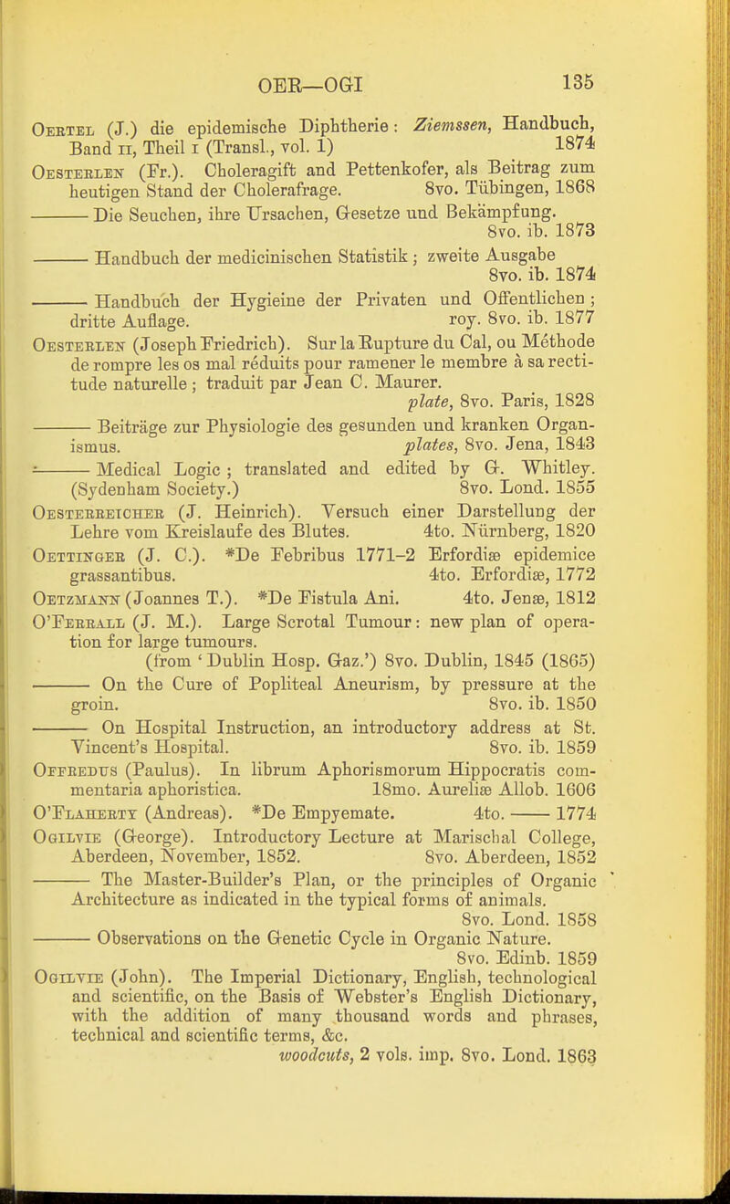 Oebtel (J.) die epidemische Diphtherie: Zievissen, Handbuch, Band ii, Theil i (TransL, vol. 1) 1874 Oesteelem- (Fr.). Choleragift and Petfcenkofer, als Beitrag zum heutigen Stand der Cholerafrage. 8vo. Tubingen, 1868 Die Seuchen, ihre TJrsachen, G-esetze und Bekampf ung. 8vo. ib. 1873 Handbuch der mediciniscben Statistik ; zweite Ausgabe Svo. ib. 1874 Handbucb der Hygieine der Privaten und Offentlicben ; dritte Auflage. roy. Svo. ib. 1877 OesteelejS- (Josepb Eriedricb). Sur la Eupture du Cal, ou Methode de rompre les os mal reduits pour ramener le membre a sa recti- tude naturelle ; traduit par Jean C. Maurer. plate, 8to. Paris, 1828 Beitrage zur Physiologie des gesunden und kranken Organ- ismus. plates, Svo. Jena, 1843 Medical Logic ; translated and edited by Gr. Whitley. (Sydenham Society.) Svo. Lond. 1855 Oestereeicheb (J. Heinrich). Versuch einer Darstellung der Lehre vom Kreislaufe dea Blutes. 4to. Nilrnberg, 1820 Oettingee (J. C). *De Pebribus 1771-2 Erfordise epidemice grassantibus. 4to. Erfordise, 1772 Oetzmanit (Joannes T.). *De Pistula Ani. 4to. Jenae, 1812 O'Feeball (J. M.). Large Scrotal Tumour: new plan of opera- tion for large tumours. (from ' Dublin Hosp. Qaz.') Svo. Dublin, 1845 (1865) On the Cure of Popliteal Aneurism, by pressure at the groin. Svo. ib. 1850 On Hospital Instruction, an introductory address at St. Vincent's Hospital. Svo. ib. 1859 Oefeedtts (Paulus). In librum Aphorismorum Hippocratis com- mentaria aphoristica. ISmo. Aureliae AUob. 1606 OTlaheett (Andreas). *De Empyemate. 4to. 1774 Ogilvie (Greorge). Introductory Lecture at Marischal College, Aberdeen, November, 1852. Svo. Aberdeen, 1852 The Master-Builder's Plan, or the principles of Organic Architecture as indicated in the typical forms of animals. Svo. Lond. 1858 Observations on the G-enetic Cycle in Organic Nature. Svo. Edinb. 1859 Ogiltie (John). The Imperial Dictionary, English, technological and scientific, on the Basis of Webster's English Dictionary, with the addition of many thousand words and phrases, technical and scientific terms, &c. woodcuts, 2 vols. imp. 8yo. Lond. 1863