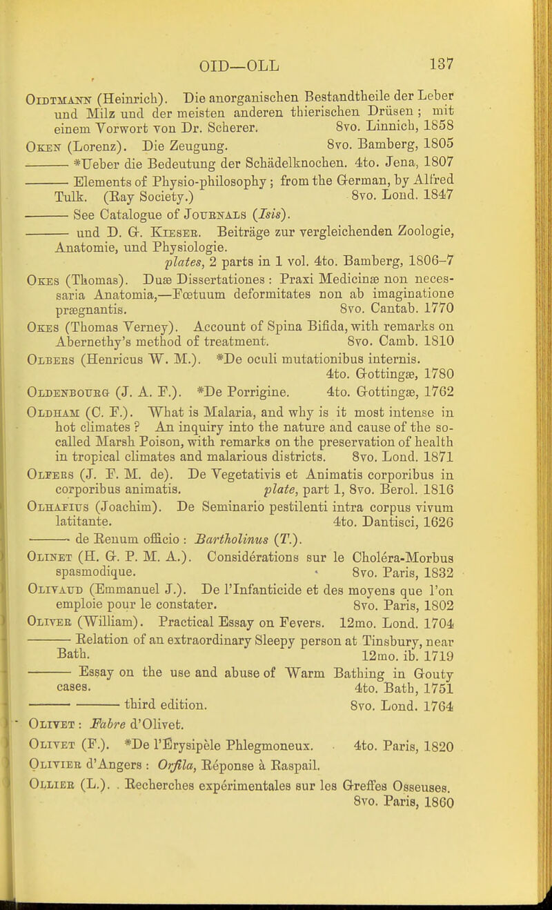 OiDTMAifK (Heinrich). Die anorganischen Bestandtheile der Leber und Milz und der meisten anderen thierischen Driisen ; mit einem Vorwort Ton Dr. Scherer. 8vo. Linnicb, 1858 Okek (Lorenz). Die Zeugung. 8vo. Bamberg, 1805 *Ueber die Bedeutung der Scbadelknocben. 4to. Jena, 1807 Elements of Physio-philosophy; from the German, by Alfred Tulk. (Eay Society.) Bvo. Lond. 1847 See Catalogue of JouEisrAiiS (Isis). und D. Gr. KiESEE. Beitrage zur vergleichenden Zoologie, Anatomie, und Physiologie. plates, 2 parts in 1 vol. 4to. Bamberg, 1806-7 Oees (Thomas). Duse Dissertationes : Praxi Medicinse non neces- saria Anatomia,—Poetuum deformitates non ab imaginatione prsegnantis. 8vo. Cantab. 1770 Okes (Thomas Verney). Account of Spina Bifida, with remarks on Abernethy's method of treatment. 8vo. Camb. 1810 Olbees (Henricus W. M.). *De oculi mutationibus internis. 4to. G-ottingse, 1780 Oldenboueg (J. A. P.). *De Porrigine. 4to. Grottingae, 1762 Oldham (C. P.). What is Malaria, and why is it most intense in hot climates ? An inquiry into the nature and cause of the so- called Marsh Poison, with remarks on the preservation of health in tropical climates and malarious districts. 8vo. Lond. 1871 OiiPERS (J. P. M. de). De Vegetativis et Animatis corporibus in corporibus animatis. plate, part 1, 8vo. Berol. 1816 Olhapius (Joachim). De Seminario pestilenti intra corpus vivum latitante. 4to. Dantisci, 1626 de Eeuum officio : BartTiolinus (T.). Olinet (H. Gr. P. M. A.). Considerations sur le Cholera-Morbua spasmodique. • 8vo. Paris, 1832 Olitattd (Emmanuel J.). De I'lnfanticide et des moyens que Ton emploie pour le constater. 8vo. Paris, 1802 Olivee (William). Practical Essay on Fevers. 12mo. Lond. 1704 Eelation of an extraordinary Sleepy person at Tinsbury, near Bath. 12mo. ib. 1719 Essay on the use and abuse of Warm Bathing in Gouty cases. 4to. Bath, 1751 third edition. Bvo. Lond. 1764 Olivet : Fabre d'Olivet. Olivet (P.). *De I'Erysipele Phlegmoneux. 4to. Paris, 1820 Olivier d'Angers : Orfila, Eeponse a Kaspail. Olliee (L.). . Eecherches experimentales sur les Greffes Osseuses. 8vo. Paris, 1860