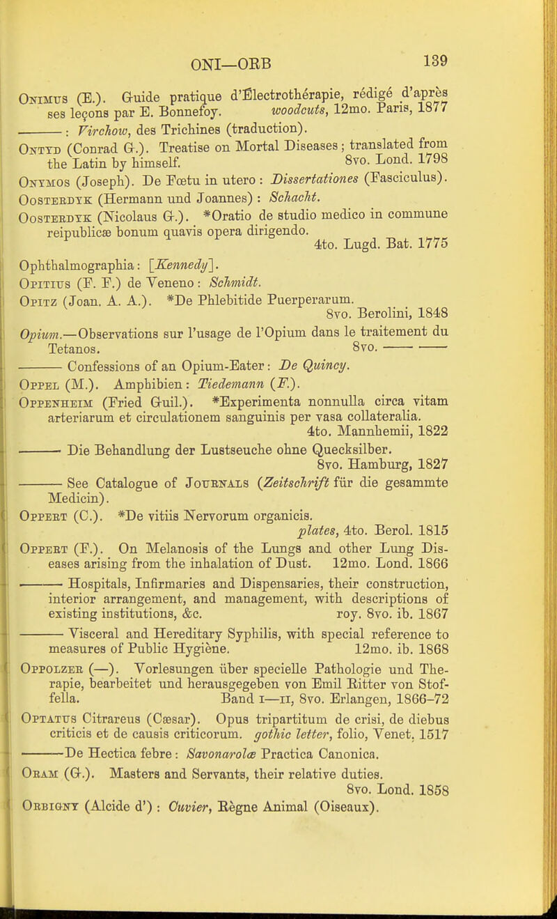 Omuvs (E.). G-uide pratique d'filectrotherapie, redige d'apres ses le9on8 par E. Bonnefoy. woodcuts, 12mo. Pans, 1877 : Firchow, des Trichines (traduction). Onttd (Conrad &.)• Treatise on Mortal Diseases; translated from the Latin by himself. 8vo. Lond. 1798 Ontmos (Joseph). De Eoetu in utero : Dissertationes (Fasciculus). OosTEEDTK (Hermann und Joannes) : Schacht. OosTEEDYK (Nicolaus Gr.). *Oratio de studio medico in commune reipublicae bonum quavis opera dirigendo. Ophthalmographia: \_Kennedy]. QpiTius (E. F.) de Veneno : Schmidt. Opitz (Joan. A. A.). *De Phlebitide Puerperarum. 8vo. Berolini, 1848 Opiw???.—Observations sur I'usage de I'Opium dans le traitement du Tetanos. 870. Confessions of an Opium-Eater: De Quincy. Oppel (M.). Amphibian: Tiedetnann {F.). Oppen-heim (Fried G-uil.). *Experimenta nonnulla circa vitam arteriarum et circulationem sanguinis per vasa coUateralia. 4to. Mannhemii, 1822 Die Behandlung der Lustseuche ohne Quecksilber. 8vo. Hamburg, 1827 See Catalogue of Jottenals {Zeitschrift fiir die gesammte Medicin). Oppeet (C). *De vitiis Nervorum organicis. plates, 4to. Berol. 1815 Oppeet (F.). On Melanosis of the Lungs and other Lung Dis- eases arising from the inhalation of Dust. 12mo. Lond. 1866 > Hospitals, Infirmaries and Dispensaries, their construction, interior arrangement, and management, with descriptions of existing institutions, &c. roy, 8vo. ib. 1867 Visceral and Hereditary Syphilis, with special reference to measures of Public Hygiene. 12mo. ib. 1868 Oppolzee (—). Yorlesungen iiber specielle Pathologie und The- rapie, bearbeitet und herausgegeben von Emil Eitter von Stof- fella. Band i—11, 8vo. Erlangen, 1866-72 QpTATtrs Citrareus (Caasar). Opus tripartitum de crisi, de diebus criticis et de causis criticorum. gothic letter, folio, Venet. 1517 De Hectica febre : Savonarolee Practica Canonica. Oeam (Q-.). Masters and Servants, their relative duties. 8vo. Lond. 1858 Oebignt (Alcide d') -. Ouvier, Eegne Animal (Oiseaux).