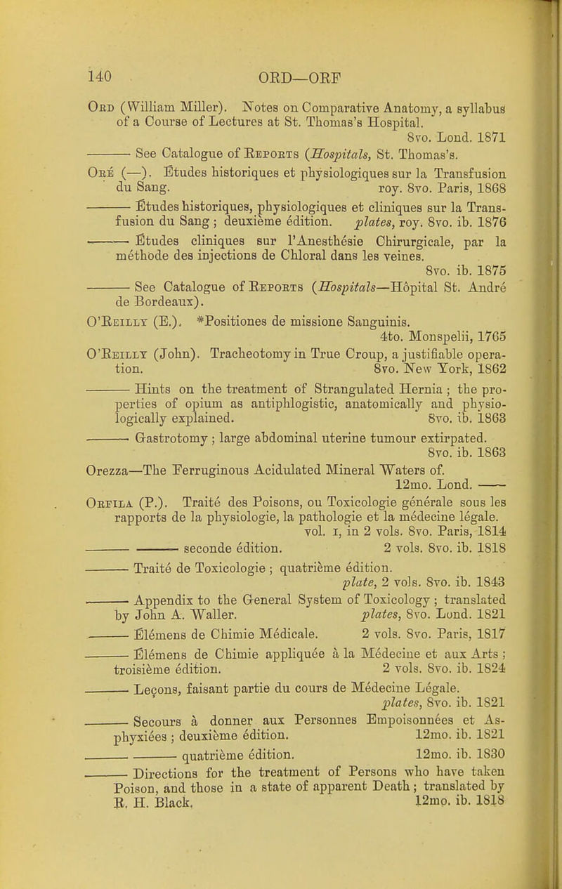 Oed (William Miller). Notes on Comparative Anatomy, a syllabus of a Course of Lectures at St. Thomas's Hospital. 8to. Lond. 1871 See Catalogue of Eepoets {Mospitals, St. Thomas's. Oee (—). Etudes historiques et physiologiques sur la Transfusion du Sang. roy. 8vo. Paris, 1868 Etudes historiques, physiologiques et cliniques sur la Trans- fusion du Sang ; deuxieme edition. plates, roy. 8vo. ib. 1876 _—— Etudes cliniques sur I'Anesthesie Chirurgicale, par la methode des injections de Chloral dans les veines. 8vo. ib. 1875 See Catalogue of Eepoets {Hospitals—Hopital St. Andre de Bordeaux). O'Eeillx (E.), *Positiones de missione Sanguinis. 4to. Monspelii, 1765 O'Eeillx (John). Tracheotomy in True Croup, a justifiable opera- tion. 8vo. New York, 1862 Hints on the treatment of Strangulated Hernia ; the pro- perties of opium as antiphlogistic, anatomically and physio- logically explained. 8yo. ib. 1863 Gastrotomy ; large abdominal uterine tumour extirpated. 8vo. ib. 1863 Orezza—The Ferruginous Acidulated Mineral Waters of. 12mo. Lond. Oeeila (P.). Traite des Poisons, ou Toxicologie generale sous les rapports de la physiologie, la pathologie et la medecine legale. vol. I, in 2 vols. 8vo. Paris, 1814 seconde edition. 2 vols. 8vo. ib. 1818 Traite de Toxicologie ; quatrieme edition. plate, 2 vols. 8vo. ib. 1843 . Appendix to the General System of Toxicology ; translated by John A. Waller. plates, 8vo. Lond. 1821 ■ Elemens de Chimie Medicale. 2 vols. 8vo. Paris, 1817 Elemens de Chimie appliquee a la Medecine et aux Arts ; troisieme edition. 2 vols. Svo. ib. 1824 Lecons, faisant partie du cours de Medecine Legale. plates, Svo. ib. 1821 Secours a donner aux Personnes Empoisonnees et As- phyxiees ; deuxieme edition. 12mo. ib. 1821 quatrieme edition. 12mo. ib. 1830 Directions for the treatment of Persons who have taken Poison, and those in a state of apparent Death ; translated by E. H. Black. 12mo. ib. 1818