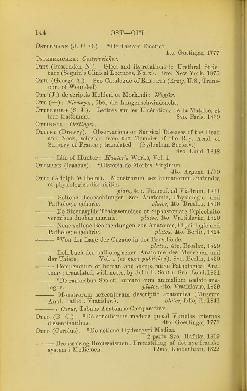 OsTEEUANN (J. C. 0.). *De Tartaro Emetico. 4to. Gottingae, 1777 OsTEEEEiCHEE: Oesterreiclier. Otis (Eessenden N.). Gleet and its relations to Urethral Stric- ture (Seguin's Clinical Lectures, No. x). 8vo. New York, 1875 Otis (George A.). See Catalogue of Repoets (J.my, U.S., Trans- port of Wounded). Ott (J.) de scriptis Holderi et Morlandi: Wepfer. Ott (—) : Nienieyer, iiber die Lungenscliwindsuelit. Otteebueg (S. J.). Lettres sur les Ulcerations de la Matrice, et leur traitement. Bvo. Paris, 1839 Ottinqee : Oettinger. Ottlet (Drewry). Observations on Surgical Diseases of the Head and Neck, selected from the Memoirs of the Eoy. Acad, of Surgery of France ; translated. (Sydenham Society.) 8vo. Lond. 1848 Life of Hunter : Sunter's Works, Vol. 1. Ottmaiw (Tsaacus). *Historia de Morbis Virginum. 4to. Argent. 1770 Otto (Adolph Wilhelm). Monstrorum sex humanorum anatomica et physiologica disquisitio. plate, 4to. Francof. ad Viadrum, 1811 Selteue Beobachtungen zur Anatomie, Physiologie und Pathologic gehorig. plates, 4to. Breslau, 1816 De Sternaspide Thalassemoideo et Siphostomate Diplochaito vermibus duobus marinis. plates, 4to. Vratislavite, 1820 Neue seltene Beobachtungen zur Anatomie, Physiologie und Pathologic gehorig. plates, 4to. Berlin, 1824 *Von der Lage der Organs in der Brusthohle. plates, 4to. Breslau, 1829 Lehrbuch der pathologischen Anatomie des Menschen und der Thiere. Yol. i {no more published), 8vo. Berlin, 1830 Compendium of human and comparative Pathological Ana- tomy ; translated, with notes, by John F. South. 8vo. Lond. 1881 *De rarioribus Sceleti humani cum animalium sceleto ana- logiis. plates, 4to. Vratislavias, 1839 Monstrorum sexcentorum descriptio anatomica (Museum Anat. Pathol. Yratislav.). plates, folio, ib. 1841 ■: Cams, TabulsB Anatomise Comparativ£e. Otto (B. C). *De conciliandis medicis quoad Variolas internas dissentientibus. 4to. GoettingsB, 1771 Otto (Carolus). *De actions Hydrargyri Medica. 2 pai'ts, 8vo. Hafuiae, 1819 Broussais og Broussaismen : Fremstilliag af det nye frauske system i Medicinen. 12mo. Kiobenhavu, 1822