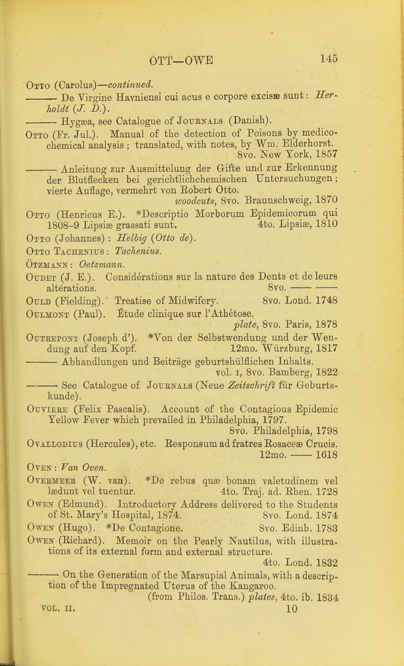 OTT—OWE Otto (Carolus)—continued. De Virgine Havniensi cui acus e corpore excisae sunt: Her- holdt (J. D.). Hygsea, see Catalogue of Jouenals (Danish). Otto (ri-. Jul.). Manual of the detection of Poisons by medico- chemical analysis ; translated, with notes, by Wm. Elderhorst. 8vo. New York, 1857 Anleitung zur Ausmittelung der Grifte und zur Erkennung der Blutflecken bei gerichtlichchemischen Untersuchungen; vierte Auflage, vermehrt von Eobert Otto. ivoodcuts, Svo. Braunschweig, 1870 Otto (Henricus E.). *Descriptio Morborum Epidemicorum qui 1808-9 Lipsise grassati sunt. 4to. Lipsise, 1810 Otto (Johannes) : Selbig {Otto de). Otto TAOHEifius: Tachenius. OTZMAJTtf: Oetzmann. Otoet (J. E.). Considerations sur la nature des Dents et de leurs alterations. Svo. OxTLD (Fielding).' Treatise of Midwifery. 8vo. Lond. 1748 OuLMONT (Paul), Etude cUnique sur I'Athetose. plate, 8vo. Paris, 1878 Otjteepont (Joseph d'). *Von der Selbstwendung und der Wen- dung auf den Kopf. 12mo. Wiirzburg, 1817 Abhandlungen und Beitrage geburtshiilflichen Inhalts. vol. I, 8vo. Bamberg, 1822 See Catalogue of Jottenals (Neue Zeitschrift fiir Geburts- kunde). OuviEEE (Pelix Pascalis). Account of the Contagious Epidemic Yellow Fever which prevailed in Philadelphia, 1797. Svo. Philadelphia, 1798 OvAiLODitrs (Hercules), etc. Eesponsum ad fratres Eosaceae Crucis. 12mo. 1618 Otek: Van Oven. OvEEMEEE (W. van). *De rebus qu88 bonam valetudinem vel Isedunt vel tuentur. 4to. Traj. ad. Ehen. 1728 Owen (Edmund). Introductory Address delivered to the Students of St. Mary's Hospital, 1874. 8vo. Lond. 1874 Owen (Hugo). *De Contagione. 8vo. Edinb. 1783 OwEK (Eichard). Memoir on the Pearly Nautilus, with illustra- tions of its external form and external structure. 4to. Lond. 1832 ~ On the Generation of the Marsupial Animals, with a descrip- tion of the Impregnated Uterus of the Kangaroo. (from Philos. Trans.) plates, 4to. ib. 1834 VOL. II. 10