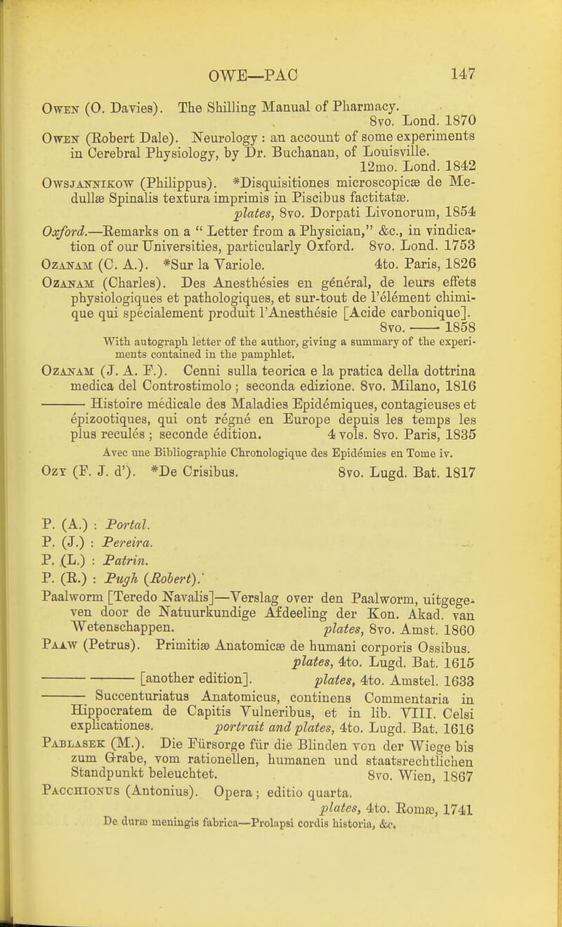 Owen (0. Davies). The Shilling Manual of Pharmacy. 8vo. Loud. 1870 OwEiT (Eobert Dale). Neurology : an account of some experiments in Cerebral Physiology, by Dr. Buchanan, of Louisville. 12mo. Lond. 1842 OwsJANKiKOW (Philippus). *Disquisitione3 microscopicse de Me- dullas Spinalis textura imprimis in Piscibus factitatse. plates, 8vo. Dorpati Livonorum, 1854 Oxford.—Eemarks on a  Letter from a Physician, &c., in vindica- tion of our Universities, particularly Oxford. 8vo. Lond. 1753 OzANAM (C. A.). *Sur la Variole. 4to. Paris, 1826 OzANAM (Charles). Des Anesthesies en general, de leurs effeta physiologiques et pathologiques, et sur-tout de I'element chimi- que qui specialement produit I'Anesthesie [Acide carbonique]. 8vo. 1858 With autograph letter of the author, giving a summary of the experi- ments contained in the pamphlet. OzAiTAM (J. A. P.). Cenni sulla teorica e la pratica della dottrina medica del Controstimolo ; seconda edizione. 8vo. Milano, 1816 Histoire medicale des Maladies Epidemiques, contagieuses et epizootiques, qui ont regue en Europe depuis les temps les plus recules ; seconde edition. 4 vols. 8vo. Paris, 1835 Avec una Bibliographie Chronologique des Epidemies en Tome iv. OzT (F. J. d'). *De Crisibus. 8vo. Lugd. Bat. 1817 P. (A.) : Portal. P. (J.) : Pereira. P. (L.) : Patrin. P. (E.) : PugTi {Eolert): Paalworm [Teredo Navalis]—Verslag over den Paalworm, uitgege- ven door de Natuurkundige Afdeeling der Kon. Akad. van Wetenschappen. plates, 8vo. Amst. 1860 Paaw (Petrus). Primitise Anatomicse de humani corporis Ossibus. plates, 4to. Lugd. Bat. 1615 [another edition]. plates, 4to. Amstel. 1633 Succenturiatus Anatomicus, contiuens Commentaria in Hippocratem de Capitis Vulneribus, et in lib. VIII. Celsi explicationes. portrait and plates, 4to. Lugd. Bat. 1616 Pablasek (M.). Die Eiirsorge fiir die Blinden tou der Wiege bis zum G-rabe, vom rationellen, humanen und staatsrechtlichen Standpunkt beleuchtet. 8vo. Wien, 1867 Pacchionus (Antonius). Opera; editio quarta. plates, 4to. Eoma), 1741 De durfu meniugis fabrica—Proliipsi cordis historiii, &c.