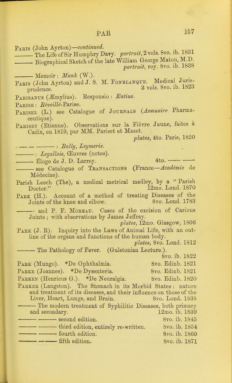 PAH Paeis (John Ajrton)—continued. The Life of Sir Humphry Davy, portrait, 2 vols. 8vo. ib. 1831 Biographical Sketch of the late William Q-eorge Maton, M.I) portrait, roy. 8vo. ib. lodo Memoir: MunTc (W.). Paeis (John Ayrton) and J. S. M. Fonblanqtje. Medical Juris- prudence. 3 vols. 8vo. lb. 182d Paeisaj^xts (^mylius). Eesponsio : JEntius. Paeise : Reveille-?ani^e. Paeisel (L.) see Catalogue of Jouenals (Annuaire Pharma- ceutique). Paeiset (Etienne). Observations sur la Pievre Jaune, faites k Cadix, en 1819, par MM. Pariset et Mazet. plates, 4to. Paris, 1820 : Bally, Leymerie. : Legallois, CEuvres (notes). . Eloge de J. D. Larrey. 4to. see Catalogue of Teansactioks (France—Academic de Medecine). Parish Leech (The), a medical metrical medley, by a  Parish Doctor. 12mo. Lond. 1870 Paek (H.). Account of a method of treating Diseases of the Joints of the knee and elbow. 8vo. Lond. 1783 and P. P. MoEEAtr. Cases of the excision of Carious Joints ; with observations by James Jeffray. plates, 12mo. Glasgow, 1806 Paek (J. E). Inquiry into the Laws of Animal Life, with an out- line of the organs and functions of the human body. plates, 8vo. Lond. 1812 The Pathology of Pever. (Q-ulstonian Lecture.). 8vo. ib. 1822 Paek (Mungo). *De Ophthalmia. 8vo. Edinb. 1821 Paeke (Joannes). *De Dysenteria. 8vo. Edinb. 1821 Paeken- (Henricus Gr.). *De Neuralgia. 8vo. Edinb. 1820 Paekee (Langston). The Stomach in its Morbid States : nature and treatment of its diseases, and their influence on those of the Liver, Heart, Lungs, and Brain. Svo. Lond. 1838 The modern treatment of Syphilitic Diseases, both primary and secondary. 12mo. ib. 1839 ' second edition. 8vo. ib. 1845 third edition, entirely re-written. Svo. ib. 1854 fourth edition. Svo. ib. 1860