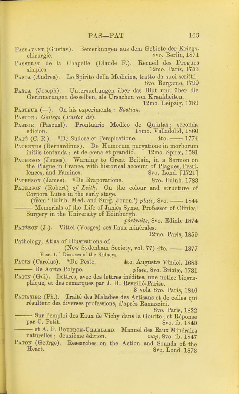 Passavant (G-ustav). Bemerkungen aus dem Gebiete der Kriegs- cliirurgie. 8vo. Berlin, 1871 Passeeat de la Chapelle (Claude F.)- Eecueil des Drogues simples. 12mo. Paris, 1753 Pasta (Andrea). Lo Spirito della Medicina, tratto da suoi scritti. Svo. Bergamo, 1790 Pasta (Joseph). Untersuehungen iiber das Blut und iiber die Grerinnerungen desselben, als Ursachen yon Krankheiten, 12mo. Leipzig, 1789 Pastetje (—). On his experiments : Bastian. Pastob : Gallego (Pastor de). Pastoe (Pascual). Prontuario Medico de Quintas; seconda edicion. 18mo. Valladolid, 1860 Pate (C. E.). *De Sudore et Perspiratione. 4to. 1774 Pateentts (Bernardinus). De Humorum purgatione in morborum initiis tentanda ; et de coena et prandio. 12mo. Spirae, 1581 Pateeson (James). Warning to G-reat Britain, in a Sermon on the Plague in Prance, with historical account of Plagues, Pesti- lences, and Famines. Svo. Lond. [1721] Pateeson (James). *De Evaporatione. Svo. Edinb. 1783 Pateeson (Eobert) of Leith. On the colour and structure of Corpora Lutea in the early stage, (from ' Edinb. Med, and Surg. Journ.') 'plate, Svo. 1844 Memorials of the Life of James Syme, Professor of Clinical Surgery in the University of Edinburgh. 'portraits, Svo. Edinb. 1874 Pat£zon (J.). Vittel (Vosges) ses Eaux minerales. 12mo. Paris, 1S59 Pathology, Atlas of Illustrations of. (New Sydenham Society, vol. 77) 4to. 1877 Fasc. 1. ' Diseases of the Kidneys. Patin (Carolus). *De Peste. 4to. Augustse Vindel. 1683 De Aortse Polypo. 'plate, Svo. Brixise, 1731 Patin (Gui). Lettres, avec des lettres inedites, une notice biogra- phique, et des remarques par J. H. Reveille-Parise. 3 vols. Svo. Paris, 1846 Patissiee (Ph.). Traite des Maladies des Artisans et de celles qui resultent des diverses professions, d'apres Eamazzini. Svo. Paris, 1822 Sur I'emploi des Eaux de Vichy dans la G-outte ; et Eeponse par C. Petit. Svo. ib. 1840 et A. P. Bouteon-Chaei-aed. Manuel des Eaux Minerales naturelles ; deuxieme edition. ma'p, Svo. ib. 1847 Paton (Ge(51'ge). Eesearches on the Action and Sounds o£ the Heart. 8vo. Lond. 1873